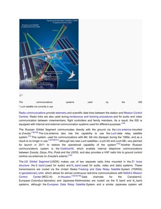 The               communications           systems             used             by             the            ISS
* Luch satellite not currently in use

Radio communications provide telemetry and scientific data links between the station and Mission Control
Centres. Radio links are also used during rendezvous and docking procedures and for audio and video
communication between crewmembers, flight controllers and family members. As a result, the ISS is
                                                                                       [158]
equipped with internal and external communication systems used for different purposes.

The Russian Orbital Segment communicates directly with the ground via the Lira antenna mounted
              [15][159]
to Zvezda.              The Lira antenna also has the capability to use the Luch data relay satellite
         [15]
system. This system, used for communications with Mir, fell into disrepair during the 1990s, and as a
                                [15][160][161]
result is no longer in use,                    although two new Luch satellites—Luch-5A and Luch-5B—are planned
                                                                                             [162]
for launch in 2011 to restore the operational capability of the system.                            Another Russian
communications system is the Voskhod-M, which enables internal telephone communications
between Zvezda, Zarya, Pirs, Poisk and the USOS, and also provides a VHF radio link to ground control
                                                      [163]
centres via antennas on Zvezda's exterior.

The US Orbital Segment (USOS) makes use of two separate radio links mounted in the Z1 truss
structure: the S band (used for audio) and Ku band (used for audio, video and data) systems. These
transmissions are routed via the United States Tracking and Data Relay Satellite System (TDRSS)
in geostationary orbit, which allows for almost continuous real-time communications with NASA's Mission
                                               [10][15][158]
Control      Center (MCC-H)        in Houston.               Data channels  for     the    Canadarm2,
European Columbus laboratory and Japanese Kibōmodules are routed via the S band and K u band
systems, although the European Data Relay Satellite System and a similar Japanese system will
 