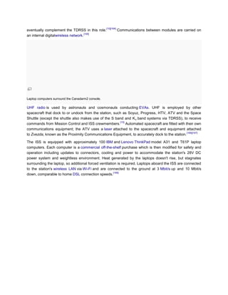 [10][164]
eventually complement the TDRSS in this role.                  Communications between modules are carried on
                                    [165]
an internal digitalwireless network.




Laptop computers surround the Canadarm2 console.

UHF radio is used by astronauts and cosmonauts conducting EVAs. UHF is employed by other
spacecraft that dock to or undock from the station, such as Soyuz, Progress, HTV, ATV and the Space
Shuttle (except the shuttle also makes use of the S band and K u band systems via TDRSS), to receive
                                                        [15]
commands from Mission Control and ISS crewmembers. Automated spacecraft are fitted with their own
communications equipment; the ATV uses a laser attached to the spacecraft and equipment attached
                                                                                               [166][167]
to Zvezda, known as the Proximity Communications Equipment, to accurately dock to the station.

The ISS is equipped with approximately 100 IBM and Lenovo ThinkPad model A31 and T61P laptop
computers. Each computer is a commercial off-the-shelf purchase which is then modified for safety and
operation including updates to connectors, cooling and power to accommodate the station's 28V DC
power system and weightless environment. Heat generated by the laptops doesn't rise, but stagnates
surrounding the laptop, so additional forced ventilation is required. Laptops aboard the ISS are connected
to the station's wireless LAN via Wi-Fi and are connected to the ground at 3 Mbit/s up and 10 Mbit/s
                                                      [168]
down, comparable to home DSL connection speeds.
 