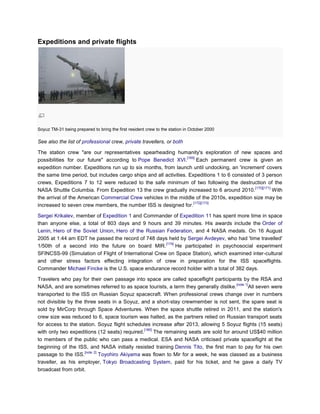 Expeditions and private flights




Soyuz TM-31 being prepared to bring the first resident crew to the station in October 2000

See also the list of professional crew, private travellers, or both

The station crew "are our representatives spearheading humanity's exploration of new spaces and
                                                                  [169]
possibilities for our future" according to Pope Benedict XVI.           Each permanent crew is given an
expedition number. Expeditions run up to six months, from launch until undocking, an 'increment' covers
the same time period, but includes cargo ships and all activities. Expeditions 1 to 6 consisted of 3 person
crews, Expeditions 7 to 12 were reduced to the safe minimum of two following the destruction of the
                                                                                                [170][171]
NASA Shuttle Columbia. From Expedition 13 the crew gradually increased to 6 around 2010.                   With
the arrival of the American Commercial Crew vehicles in the middle of the 2010s, expedition size may be
                                                                      [172][173]
increased to seven crew members, the number ISS is designed for.

Sergei Krikalev, member of Expedition 1 and Commander of Expedition 11 has spent more time in space
than anyone else, a total of 803 days and 9 hours and 39 minutes. His awards include the Order of
Lenin, Hero of the Soviet Union, Hero of the Russian Federation, and 4 NASA medals. On 16 August
2005 at 1:44 am EDT he passed the record of 748 days held by Sergei Avdeyev, who had 'time travelled'
                                                      [174]
1/50th of a second into the future on board MIR.            He participated in psychosocial experiment
SFINCSS-99 (Simulation of Flight of International Crew on Space Station), which examined inter-cultural
and other stress factors effecting integration of crew in preparation for the ISS spaceflights.
Commander Michael Fincke is the U.S. space endurance record holder with a total of 382 days.

Travelers who pay for their own passage into space are called spaceflight participants by the RSA and
                                                                                         [note 1]
NASA, and are sometimes referred to as space tourists, a term they generally dislike.             All seven were
transported to the ISS on Russian Soyuz spacecraft. When professional crews change over in numbers
not divisible by the three seats in a Soyuz, and a short-stay crewmember is not sent, the spare seat is
sold by MirCorp through Space Adventures. When the space shuttle retired in 2011, and the station's
crew size was reduced to 6, space tourism was halted, as the partners relied on Russian transport seats
for access to the station. Soyuz flight schedules increase after 2013, allowing 5 Soyuz flights (15 seats)
                                                [180]
with only two expeditions (12 seats) required.        The remaining seats are sold for around US$40 million
to members of the public who can pass a medical. ESA and NASA criticised private spaceflight at the
beginning of the ISS, and NASA initially resisted training Dennis Tito, the first man to pay for his own
                     [note 2]
passage to the ISS.           Toyohiro Akiyama was flown to Mir for a week, he was classed as a business
traveller, as his employer, Tokyo Broadcasting System, paid for his ticket, and he gave a daily TV
broadcast from orbit.
 