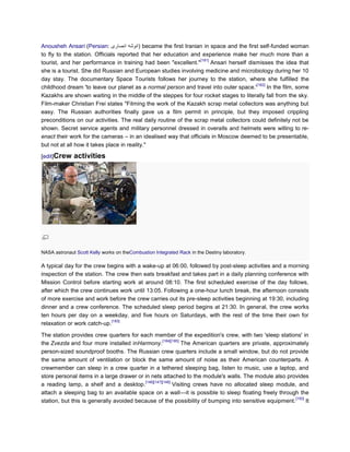 Anousheh Ansari (Persian:                 ) became the first Iranian in space and the first self-funded woman
to fly to the station. Officials reported that her education and experience make her much more than a
                                                                   [181]
tourist, and her performance in training had been "excellent."           Ansari herself dismisses the idea that
she is a tourist. She did Russian and European studies involving medicine and microbiology during her 10
day stay. The documentary Space Tourists follows her journey to the station, where she fulfilled the
                                                                                           [182]
childhood dream 'to leave our planet as a normal person and travel into outer space.'            In the film, some
Kazakhs are shown waiting in the middle of the steppes for four rocket stages to literally fall from the sky.
Film-maker Christian Frei states "Filming the work of the Kazakh scrap metal collectors was anything but
easy. The Russian authorities finally gave us a film permit in principle, but they imposed crippling
preconditions on our activities. The real daily routine of the scrap metal collectors could definitely not be
shown. Secret service agents and military personnel dressed in overalls and helmets were willing to re-
enact their work for the cameras – in an idealised way that officials in Moscow deemed to be presentable,
but not at all how it takes place in reality."

[edit]Crew    activities




NASA astronaut Scott Kelly works on theCombustion Integrated Rack in the Destiny laboratory.

A typical day for the crew begins with a wake-up at 06:00, followed by post-sleep activities and a morning
inspection of the station. The crew then eats breakfast and takes part in a daily planning conference with
Mission Control before starting work at around 08:10. The first scheduled exercise of the day follows,
after which the crew continues work until 13:05. Following a one-hour lunch break, the afternoon consists
of more exercise and work before the crew carries out its pre-sleep activities beginning at 19:30, including
dinner and a crew conference. The scheduled sleep period begins at 21:30. In general, the crew works
ten hours per day on a weekday, and five hours on Saturdays, with the rest of the time their own for
                             [183]
relaxation or work catch-up.

The station provides crew quarters for each member of the expedition's crew, with two 'sleep stations' in
                                                    [184][185]
the Zvezda and four more installed inHarmony.                  The American quarters are private, approximately
person-sized soundproof booths. The Russian crew quarters include a small window, but do not provide
the same amount of ventilation or block the same amount of noise as their American counterparts. A
crewmember can sleep in a crew quarter in a tethered sleeping bag, listen to music, use a laptop, and
store personal items in a large drawer or in nets attached to the module's walls. The module also provides
                                          [146][147][148]
a reading lamp, a shelf and a desktop.                    Visiting crews have no allocated sleep module, and
attach a sleeping bag to an available space on a wall—it is possible to sleep floating freely through the
                                                                                                          [150]
station, but this is generally avoided because of the possibility of bumping into sensitive equipment.          It
 