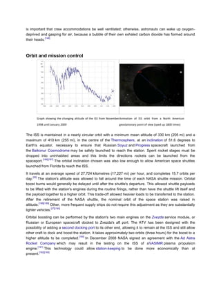 is important that crew accommodations be well ventilated; otherwise, astronauts can wake up oxygen-
deprived and gasping for air, because a bubble of their own exhaled carbon dioxide has formed around
             [146]
their heads.



Orbit and mission control




       Graph showing the changing altitude of the ISS from November Animation of ISS orbit from a North American
       1998 until January 2009                                   geostationary point of view (sped up 1800 times)


The ISS is maintained in a nearly circular orbit with a minimum mean altitude of 330 km (205 mi) and a
maximum of 410 km (255 mi), in the centre of the Thermosphere, at an inclination of 51.6 degrees to
Earth's equator, necessary to ensure that Russian Soyuz and Progress spacecraft launched from
the Baikonur Cosmodrome may be safely launched to reach the station. Spent rocket stages must be
dropped into uninhabited areas and this limits the directions rockets can be launched from the
           [186][187]
spaceport.            The orbital inclination chosen was also low enough to allow American space shuttles
launched from Florida to reach the ISS.

It travels at an average speed of 27,724 kilometres (17,227 mi) per hour, and completes 15.7 orbits per
      [20]
day. The station's altitude was allowed to fall around the time of each NASA shuttle mission. Orbital
boost burns would generally be delayed until after the shuttle's departure. This allowed shuttle payloads
to be lifted with the station's engines during the routine firings, rather than have the shuttle lift itself and
the payload together to a higher orbit. This trade-off allowed heavier loads to be transferred to the station.
After the retirement of the NASA shuttle, the nominal orbit of the space station was raised in
           [188][189]
altitude.             Other, more frequent supply ships do not require this adjustment as they are substantially
                      [27][190]
lighter vehicles.

Orbital boosting can be performed by the station's two main engines on the Zvezda service module, or
Russian or European spacecraft docked to Zvezda's aft port. The ATV has been designed with the
possibility of adding a second docking port to its other end, allowing it to remain at the ISS and still allow
other craft to dock and boost the station. It takes approximately two orbits (three hours) for the boost to a
                                  [190]
higher altitude to be completed.        In December 2008 NASA signed an agreement with the Ad Astra
Rocket Company which may result in the testing on the ISS of aVASIMR plasma propulsion
        [191]
engine.       This technology could allow station-keeping to be done more economically than at
         [192][193]
present.
 
