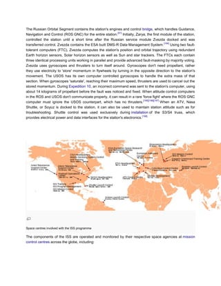 The Russian Orbital Segment contains the station's engines and control bridge, which handles Guidance,
                                                            [91]
Navigation and Control (ROS GNC) for the entire station. Initially, Zarya, the first module of the station,
controlled the station until a short time after the Russian service module Zvezda docked and was
                                                                                               [194]
transferred control. Zvezda contains the ESA built DMS-R Data Management System.                     Using two fault-
tolerant computers (FTC), Zvezda computes the station's position and orbital trajectory using redundant
Earth horizon sensors, Solar horizon sensors as well as Sun and star trackers. The FTCs each contain
three identical processing units working in parallel and provide advanced fault-masking by majority voting.
Zvezda uses gyroscopes and thrusters to turn itself around. Gyroscopes don't need propellant, rather
they use electricity to 'store' momentum in flywheels by turning in the opposite direction to the station's
movement. The USOS has its own computer controlled gyroscopes to handle the extra mass of that
section. When gyroscopes 'saturate', reaching their maximum speed, thrusters are used to cancel out the
stored momentum. During Expedition 10, an incorrect command was sent to the station's computer, using
about 14 kilograms of propellant before the fault was noticed and fixed. When attitude control computers
in the ROS and USOS don't communicate properly, it can result in a rare 'force fight' where the ROS GNC
                                                                              [195][196][197]
computer must ignore the USOS counterpart, which has no thrusters.                            When an ATV, Nasa
Shuttle, or Soyuz is docked to the station, it can also be used to maintain station attitude such as for
troubleshooting. Shuttle control was used exclusively during installation of the S3/S4 truss, which
                                                                             [198]
provides electrical power and data interfaces for the station's electronics.




Space centres involved with the ISS programme

The components of the ISS are operated and monitored by their respective space agencies at mission
control centres across the globe, including:
 