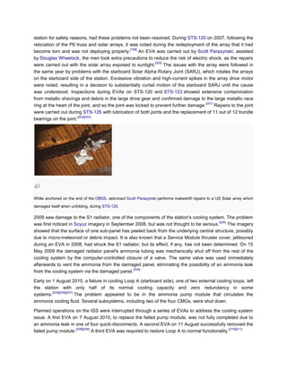 station for safety reasons, had these problems not been resolved. During STS-120 on 2007, following the
relocation of the P6 truss and solar arrays, it was noted during the redeployment of the array that it had
                                                  [199]
become torn and was not deploying properly.             An EVA was carried out by Scott Parazynski, assisted
by Douglas Wheelock, the men took extra precautions to reduce the risk of electric shock, as the repairs
                                                               [200]
were carried out with the solar array exposed to sunlight.           The issues with the array were followed in
the same year by problems with the starboard Solar Alpha Rotary Joint (SARJ), which rotates the arrays
on the starboard side of the station. Excessive vibration and high-current spikes in the array drive motor
were noted, resulting in a decision to substantially curtail motion of the starboard SARJ until the cause
was understood. Inspections during EVAs on STS-120 and STS-123 showed extensive contamination
from metallic shavings and debris in the large drive gear and confirmed damage to the large metallic race
                                                                                         [201]
ring at the heart of the joint, and so the joint was locked to prevent further damage.         Repairs to the joint
were carried out during STS-126 with lubrication of both joints and the replacement of 11 out of 12 trundle
                       [202][203]
bearings on the joint.




While anchored on the end of the OBSS, astronaut Scott Parazynski performs makeshift repairs to a US Solar array which
damaged itself when unfolding, during STS-120.

2009 saw damage to the S1 radiator, one of the components of the station's cooling system. The problem
                                                                                          [204]
was first noticed in Soyuz imagery in September 2008, but was not thought to be serious.        The imagery
showed that the surface of one sub-panel has peeled back from the underlying central structure, possibly
due to micro-meteoroid or debris impact. It is also known that a Service Module thruster cover, jettisoned
during an EVA in 2008, had struck the S1 radiator, but its effect, if any, has not been determined. On 15
May 2009 the damaged radiator panel's ammonia tubing was mechanically shut off from the rest of the
cooling system by the computer-controlled closure of a valve. The same valve was used immediately
afterwards to vent the ammonia from the damaged panel, eliminating the possibility of an ammonia leak
                                                 [204]
from the cooling system via the damaged panel.

Early on 1 August 2010, a failure in cooling Loop A (starboard side), one of two external cooling loops, left
the station with only half of its normal cooling capacity and zero redundancy in some
         [205][206][207]
systems.                 The problem appeared to be in the ammonia pump module that circulates the
ammonia cooling fluid. Several subsystems, including two of the four CMGs, were shut down.

Planned operations on the ISS were interrupted through a series of EVAs to address the cooling system
issue. A first EVA on 7 August 2010, to replace the failed pump module, was not fully completed due to
an ammonia leak in one of four quick-disconnects. A second EVA on 11 August successfully removed the
                    [208][209]                                                                     [210][211]
failed pump module.            A third EVA was required to restore Loop A to normal functionality.
 