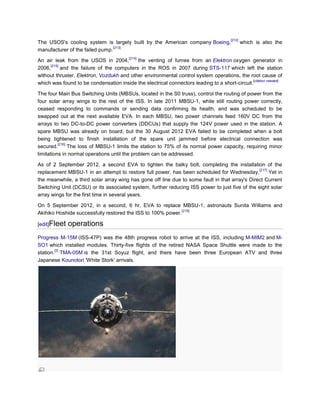 [212]
The USOS's cooling system is largely built by the American company Boeing,                       which is also the
                                 [213]
manufacturer of the failed pump.
                                          [214]
An air leak from the USOS in 2004,          the venting of fumes from an Elektron oxygen generator in
      [215]
2006,       and the failure of the computers in the ROS in 2007 during STS-117 which left the station
without thruster, Elektron, Vozdukh and other environmental control system operations, the root cause of
                                                                                                [citation needed]
which was found to be condensation inside the electrical connectors leading to a short-circuit.

The four Main Bus Switching Units (MBSUs, located in the S0 truss), control the routing of power from the
four solar array wings to the rest of the ISS. In late 2011 MBSU-1, while still routing power correctly,
ceased responding to commands or sending data confirming its health, and was scheduled to be
swapped out at the next available EVA. In each MBSU, two power channels feed 160V DC from the
arrays to two DC-to-DC power converters (DDCUs) that supply the 124V power used in the station. A
spare MBSU was already on board, but the 30 August 2012 EVA failed to be completed when a bolt
being tightened to finish installation of the spare unit jammed before electrical connection was
          [216]
secured.        The loss of MBSU-1 limits the station to 75% of its normal power capacity, requiring minor
limitations in normal operations until the problem can be addressed.

As of 2 September 2012, a second EVA to tighten the balky bolt, completing the installation of the
                                                                                                [217]
replacement MBSU-1 in an attempt to restore full power, has been scheduled for Wednesday,             Yet in
the meanwhile, a third solar array wing has gone off line due to some fault in that array's Direct Current
Switching Unit (DCSU) or its associated system, further reducing ISS power to just five of the eight solar
array wings for the first time in several years.

On 5 September 2012, in a second, 6 hr, EVA to replace MBSU-1, astronauts Sunita Williams and
                                                             [218]
Akihiko Hoshide successfully restored the ISS to 100% power.

[edit]Fleet   operations
Progress M-15M (ISS-47P) was the 48th progress robot to arrive at the ISS, including M-MIM2 and M-
SO1 which installed modules. Thirty-five flights of the retired NASA Space Shuttle were made to the
        [2]
station. TMA-05M is the 31st Soyuz flight, and there have been three European ATV and three
Japanese Kounotori 'White Stork' arrivals.
 