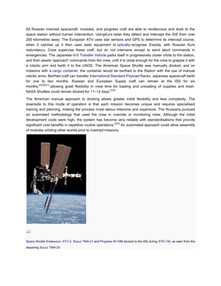 All Russian manned spacecraft, modules, and progress craft are able to rendezvous and dock to the
space station without human intervention. UsingKurs radar they detect and intercept the ISS from over
200 kilometres away. The European ATV uses star sensors and GPS to determine its intercept course,
when it catches up it then uses laser equipment to optically recognise Zvezda, with Russian Kurs
redundancy. Crew supervise these craft, but do not intervene except to send abort commands in
emergencies. The Japanese H-II Transfer Vehicle parks itself in progressively closer orbits to the station,
and then awaits 'approach' commands from the crew, until it is close enough for the crew to grapple it with
a robotic arm and berth it to the USOS. The American Space Shuttle was manually docked, and on
missions with a cargo container, the container would be berthed to the Station with the use of manual
robotic arms. Berthed craft can transfer International Standard Payload Racks. Japanese spacecraft berth
for one to two months. Russian and European Supply craft can remain at the ISS for six
         [220][221]
months,             allowing great flexibility in crew time for loading and unloading of supplies and trash.
                                                          [222]
NASA Shuttles could remain docked for 11–12 days.

The American manual approach to docking allows greater initial flexibility and less complexity. The
downside to this mode of operation is that each mission becomes unique and requires specialised
training and planning, making the process more labour-intensive and expensive. The Russians pursued
an automated methodology that used the crew in override or monitoring roles. Although the initial
development costs were high, the system has become very reliable with standardisations that provide
                                                            [223]
significant cost benefits in repetitive routine operations.       An automated approach could allow assembly
of modules orbiting other worlds prior to manned missions.




Space Shuttle Endeavour, ATV-2, Soyuz TMA-21 and Progress M-10M docked to the ISS during STS-134, as seen from the
departing Soyuz TMA-20
 