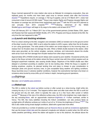 Soyuz manned spacecraft for crew rotation also serve as lifeboats for emergency evacuation, they are
replaced every six months and have been used once to remove excess crew after the Columbia
         [224]
disaster.      Expeditions require, on average, 2 722 kg of supplies, and as of 9 March 2011, crews had
                                            [2]
consumed a total of around 22 000 meals. Soyuz crew rotation flights and Progress resupply flights visit
                                                                         [225]
the station on average two and three times respectively each year,             with the ATV and HTV planned to
                                                [citation needed]
visit   annually     from     2010     onwards.                   Following     retirement        of the NASA
                                                                                         [226][227]
ShuttleCygnus and Dragon will begin to fly cargo to the station until at least 2015.

From 26 February 2011 to 7 March 2011 four of the governmental partners (United States, ESA, Japan
and Russia) had their spacecraft (NASA Shuttle, ATV, HTV, Progress and Soyuz) docked at the ISS, the
                                     [228]
only time this has happened to date.

[edit]Launch     and docking windows
Prior to a ship's docking to the ISS, navigation and orientation (GNC) is handed over to the ground control
of the ships' country of origin. GNC is set to allow the station to drift in space, rather than fire its thrusters
or turn using gyroscopes. The solar panels of the station are turned edge-on to the incoming ships, so
residue from its thrusters does not damage the cells. When a NASA shuttle docked to the station, other
ships were grounded, as the carbon wingtips, cameras, windows, and instruments aboard the shuttle
were at too much risk from damage from thruster residue from other ships movements.

Approximately 30% of NASA shuttle launch delays were caused by poor weather. Occasional priority was
given to the Soyuz arrivals at the station where the Soyuz carried crew with time-critical cargoes such as
biological experiment materials, also causing shuttle delays. Departure of the NASA shuttle was often
delayed or prioritised according to weather over its two landing sites. Whilst the Soyuz is capable of
landing anywhere, anytime, its planned landing time and place is chosen to give consideration to
helicopter pilots and ground recovery crew, to give acceptable flying weather and lighting conditions.
Soyuz launches occur in adverse weather conditions, however the cosmodrome had been shut down on
occasions when buried by snow drifts up to 6 metres in depth, hampering ground operations.

[edit]Sightings

See also: List of satellite pass predictors

[edit]Naked    eye
The ISS is visible to the naked eye before sunrise or after sunset as a slow-moving, bright white dot,
crossing the sky in 2 to 5 minutes. This happens before dawn and after dusk when the ISS is sunlit but
the ground and sky are dark, which is typically the case up to a few hours after sunset or before
         [229]
sunrise.       Because of the size of its reflective surface area, the ISS is the brightest man made object in
the sky excluding flares, with an approximate maximum brightness of −4 when overhead, similar to
Venus. The ISS, like many satellites including the Iridium constellation, can also produce flares as
                                                                                                     [230][231]
sunlight glints off reflective surfaces as it orbits of up to 8 or 16 times the brightness of Venus.            The
ISS is also visible during broad daylight conditions, albeit with a great deal more effort.

Tools are provided by a number of websites such as Heavens-Above as well as smartphone applications
that use the known orbital data and the observer's longitude and latitude to predict when the ISS will be
visible (weather permitting), where the station will appear to rise to the observer, the altitude above the
 