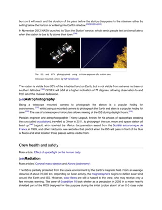horizon it will reach and the duration of the pass before the station disappears to the observer either by
                                                           [232][233][234][235]
setting below the horizon or entering into Earth's shadow.

In November 2012 NASA launched its 'Spot the Station' service, which sends people text and email alerts
                                                 [236]
when the station is due to fly above their town.




              The ISS and HTV photographed using a A time exposure of a station pass
              telescope-mounted camera by Ralf Vandebergh


The station is visible from 95% of the inhabited land on Earth, but is not visible from extreme northern or
                    [186]
southern latitudes.       OPSEK will orbit at a higher inclination of 71 degrees, allowing observation to and
from all of the Russian federation.

[edit]Astrophotography

Using a telescope mounted camera to photograph the station is a popular hobby for
                [237]
astronomers,          whilst using a mounted camera to photograph the Earth and stars is a popular hobby for
      [238]                                                                                       [239]
crew.       The use of a telescope or binoculars allows viewing of the ISS during daylight hours.

Parisian engineer and astrophotographer Thierry Legault, known for his photos of spaceships crossing
the sun (called occultation), travelled to Oman in 2011, to photograph the sun, moon and space station all
          [240]
lined up.       Legault, who received the Marius Jacquemetton award from the Société astronomique de
France in 1999, and other hobbyists, use websites that predict when the ISS will pass in front of the Sun
or Moon and what location those passes will be visible from.



Crew health and safety
Main article: Effect of spaceflight on the human body

[edit]Radiation
Main articles: Coronal mass ejection and Aurora (astronomy)

The ISS is partially protected from the space environment by the Earth's magnetic field. From an average
distance of about 70,000 km, depending on Solar activity, the magnetosphere begins to deflect solar wind
around the Earth and ISS. However, solar flares are still a hazard to the crew, who may receive only a
few minutes warning. The crew of Expedition 10 took shelter as a precaution in 2005 in a more heavily
shielded part of the ROS designed for this purpose during the initial 'proton storm' of an X-3 class solar
 