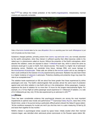 [241][242]
flare,      but without the limited protection of the Earth's magnetosphere, interplanetary manned
missions are especially vulnerable.




Video of the Aurora Australis taken by the crew ofExpedition 28 on an ascending pass from south ofMadagascar to just
north of Australia over the Indian Ocean.

Subatomic charged particles, primarily protons from cosmic rays and solar wind, are normally absorbed
by the earth's atmosphere, when they interact in sufficient quantity their effect becomes visible to the
naked eye in a phenomenon called an Aurora. Without the protection of the Earth's atmosphere, which
absorbs this radiation, crews are exposed to about 1 millisievert each day, which is about the same as
someone would get in a year on Earth, from natural sources. This results in a higher risk of astronauts'
developing cancer. Radiation can penetrate living tissue, damage DNA, and cause damage to
the chromosomes of lymphocytes. These cells are central to the immune system and so any damage to
them could contribute to the lowered immunity experienced by astronauts. Radiation has also been linked
to a higher incidence of cataracts in astronauts. Protective shielding and protective drugs may lower the
                              [37]
risks to an acceptable level.

The radiation levels experienced on ISS are about five times greater than those experienced by airline
passengers and crew. The Earth's electromagnetic field provides almost the same level of protection
against solar and other radiation in low Earth orbit as in the stratosphere. Airline passengers, however,
experience this level of radiation for no more than 15 hours for the longest intercontinental flights. For
example, on a 12 hour flight an airline passenger would experience 0.1 millisievert of radiation, or a rate
                                                                                    [243]
of 0.2 millisieverts per day; only 1/5 the rate experienced by an astronaut in LEO.

[edit]Stress
There has been considerable evidence that psychosocial stressors are among the most important
                                                          [244]
impediments to optimal crew morale and performance.             Cosmonaut Valery Ryumin, twice Hero of the
Soviet Union, wrote in his journal during a particularly difficult period onboard the Salyut 6 space station:
―All the conditions necessary for murder are met if you shut two men in a cabin measuring 18 feet by 20
and leave them together for two months.‖

NASA's interest in psychological stress caused by space travel, initially studied when their manned
missions began, was rekindled when astronauts joined cosmonauts on the Russian space station Mir.
 