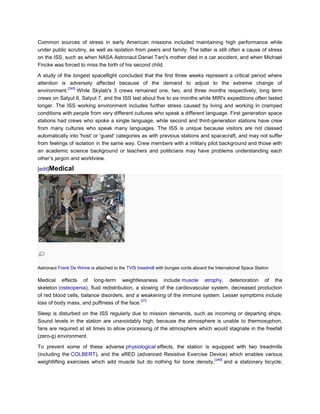 Common sources of stress in early American missions included maintaining high performance while
under public scrutiny, as well as isolation from peers and family. The latter is still often a cause of stress
on the ISS, such as when NASA Astronaut Daniel Tani's mother died in a car accident, and when Michael
Fincke was forced to miss the birth of his second child.

A study of the longest spaceflight concluded that the first three weeks represent a critical period where
attention is adversely affected because of the demand to adjust to the extreme change of
             [245]
environment.       While Skylab's 3 crews remained one, two, and three months respectively, long term
crews on Salyut 6, Salyut 7, and the ISS last about five to six months while MIR's expeditions often lasted
longer. The ISS working environment includes further stress caused by living and working in cramped
conditions with people from very different cultures who speak a different language. First generation space
stations had crews who spoke a single language, while second and third-generation stations have crew
from many cultures who speak many languages. The ISS is unique because visitors are not classed
automatically into 'host' or 'guest' categories as with previous stations and spacecraft, and may not suffer
from feelings of isolation in the same way. Crew members with a military pilot background and those with
an academic science background or teachers and politicians may have problems understanding each
other‘s jargon and worldview.

[edit]Medical




Astronaut Frank De Winne is attached to the TVIS treadmill with bungee cords aboard the International Space Station

Medical effects of long-term weightlessness include muscle atrophy, deterioration of the
skeleton (osteopenia), fluid redistribution, a slowing of the cardiovascular system, decreased production
of red blood cells, balance disorders, and a weakening of the immune system. Lesser symptoms include
                                               [37]
loss of body mass, and puffiness of the face.

Sleep is disturbed on the ISS regularly due to mission demands, such as incoming or departing ships.
Sound levels in the station are unavoidably high; because the atmosphere is unable to thermosyphon,
fans are required at all times to allow processing of the atmosphere which would stagnate in the freefall
(zero-g) environment.

To prevent some of these adverse physiological effects, the station is equipped with two treadmills
(including the COLBERT), and the aRED (advanced Resistive Exercise Device) which enables various
                                                                          [246]
weightlifting exercises which add muscle but do nothing for bone density,       and a stationary bicycle;
 