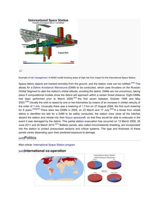 Example of risk management: A NASA model showing areas at high risk from impact for the International Space Station.

                                                                                                              [256]
Space debris objects are tracked remotely from the ground, and the station crew can be notified.                This
allows for a Debris Avoidance Manoeuvre (DAM) to be conducted, which uses thrusters on the Russian
Orbital Segment to alter the station's orbital altitude, avoiding the debris. DAMs are not uncommon, taking
place if computational models show the debris will approach within a certain threat distance. Eight DAMs
                                                       [257]
had been performed prior to March 2009,                      the first seven between October 1999 and May
      [258]
2003.       Usually the orbit is raised by one or two kilometres by means of an increase in orbital velocity of
the order of 1 m/s. Unusually there was a lowering of 1.7 km on 27 August 2008, the first such lowering
              [258][259]                                                               [260]
for 8 years.             There were two DAMs in 2009, on 22 March and 17 July.               If a threat from orbital
debris is identified too late for a DAM to be safely conducted, the station crew close all the hatches
aboard the station and retreat into their Soyuz spacecraft, so that they would be able to evacuate in the
event it was damaged by the debris. This partial station evacuation has occurred on 13 March 2009, 28
                                    [261]
June 2011 and 24 March 2012.              Ballistic panels, also called micrometeorite shielding, are incorporated
into the station to protect pressurised sections and critical systems. The type and thickness of these
panels varies depending upon their predicted exposure to damage.

[edit]Politics

Main article: International Space Station program

[edit]International       co-operation
 