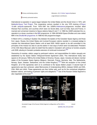 Primary contributing nations                        Allocation of US Orbital Segmenthardware
                                                                   usage between contributors
               Formerly contracted nations


International co-operation in space began between the United States and the Soviet Union in 1972, with
theApollo-Soyuz Test Project. This cooperative venture resulted in the July 1975 docking of Soyuz
19 with anApollo spacecraft. From 1978–1987 the USSR's Interkosmos programme included allied
Warsaw Pact countries, and countries which were not Soviet allies, such as India, Syria and France, in
manned and unmanned missions to Space stations Salyut 6 and 7. In 1986 the USSR extended this co-
operation to a dozen countries in the MIR programme. In 1994–98 NASA Space Shuttles and crew visited
MIR in the Shuttle-Mir programme. In 1998 the ISS programme began.

In March 2012, a meeting in Quebec City between the leaders of the Canadian Space Agency and those
from Japan, Russia, the United States and involved European nations resulted in a renewed pledge to
maintain the International Space Station until at least 2020. NASA reports to be still committed to the
principles of the mission but also to use the station in new ways of which were not elaborated. President
of the CSA Steve MacLean adds his belief that the station's Canadarm will continue to function properly
                                                                              [262]
until 2028, alluding to Canada's probable extension of continued involvement.

Ownership of modules, station usage by participant nations, and responsibilities for station resupply are
established by the Space Station Intergovernmental Agreement (IGA). This international treaty was
signed on 28 January 1998 by the United States of America, Russia, Japan, Canada and eleven member
states of the European Space Agency (Belgium, Denmark, France, Germany, Italy, The Netherlands,
                                                                      [18][19]
Norway, Spain, Sweden, Switzerland, and the United Kingdom).                   With the exception of the United
Kingdom, all of the signatories went on to contribute to the Space Station project. A second layer of
agreements was then achieved, called Memoranda of Understanding (MOU), between NASA and ESA,
CSA, RKA and JAXA. These agreements are then further split, such as for the contractual obligations
                                                                 [19]
between nations, and trading of partners' rights and obligations. Use of the Russian Orbital Segment is
                               [24]
also negotiated at this level.




               Annotated image of the Russian Orbital Segment configuration as The USOS is          shared
               of 2011                                                        byNASA, ESA, CSA and JAXA
 