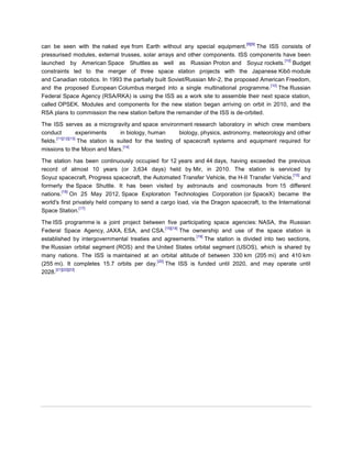 [8][9]
can be seen with the naked eye from Earth without any special equipment.            The ISS consists of
pressurised modules, external trusses, solar arrays and other components. ISS components have been
                                                                                              [10]
launched by American Space Shuttles as well as Russian Proton and Soyuz rockets. Budget
constraints led to the merger of three space station projects with the Japanese Kibō module
and Canadian robotics. In 1993 the partially built Soviet/Russian Mir-2, the proposed American Freedom,
                                                                                         [10]
and the proposed European Columbus merged into a single multinational programme. The Russian
Federal Space Agency (RSA/RKA) is using the ISS as a work site to assemble their next space station,
called OPSEK. Modules and components for the new station began arriving on orbit in 2010, and the
RSA plans to commission the new station before the remainder of the ISS is de-orbited.

The ISS serves as a microgravity and space environment research laboratory in which crew members
conduct              experiments     in biology, human      biology, physics, astronomy, meteorology and other
        [11][12][13]
fields.              The station is suited for the testing of spacecraft systems and equipment required for
                                      [14]
missions to the Moon and Mars.

The station has been continuously occupied for 12 years and 44 days, having exceeded the previous
record of almost 10 years (or 3,634 days) held by Mir, in 2010. The station is serviced by
                                                                                                   [15]
Soyuz spacecraft, Progress spacecraft, the Automated Transfer Vehicle, the H-II Transfer Vehicle, and
formerly the Space Shuttle. It has been visited by astronauts and cosmonauts from 15 different
        [16]
nations. On 25 May 2012, Space Exploration Technologies Corporation (or SpaceX) became the
world's first privately held company to send a cargo load, via the Dragon spacecraft, to the International
                 [17]
Space Station.

The ISS programme is a joint project between five participating space agencies: NASA, the Russian
                                                 [15][18]
Federal Space Agency, JAXA, ESA, and CSA.                 The ownership and use of the space station is
                                                               [19]
established by intergovernmental treaties and agreements. The station is divided into two sections,
the Russian orbital segment (ROS) and the United States orbital segment (USOS), which is shared by
many nations. The ISS is maintained at an orbital altitude of between 330 km (205 mi) and 410 km
                                            [20]
(255 mi). It completes 15.7 orbits per day. The ISS is funded until 2020, and may operate until
      [21][22][23]
2028.
 