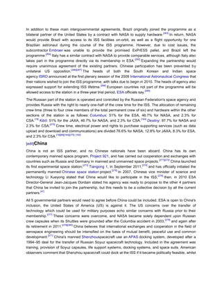 In addition to these main intergovernmental agreements, Brazil originally joined the programme as a
                                                                                           [263]
bilateral partner of the United States by a contract with NASA to supply hardware.               In return, NASA
would provide Brazil with access to its ISS facilities on-orbit, as well as a flight opportunity for one
Brazilian astronaut during the course of the ISS programme. However, due to cost issues, the
subcontractor Embraer was unable to provide the promised ExPrESS pallet, and Brazil left the
             [264]
programme.         Italy has a similar contract with NASA to provide comparable services, although Italy also
                                                                         [265]
takes part in the programme directly via its membership in ESA.                Expanding the partnership would
require unanimous agreement of the existing partners. Chinese participation has been prevented by
                                [266][267]
unilateral US opposition.                  The heads of both the South Korean and Indian space
agency ISRO announced at the first plenary session of the 2009 International Astronautical Congress that
their nations wished to join the ISS programme, with talks due to begin in 2010. The heads of agency also
                                                   [268]
expressed support for extending ISS lifetime.            European countries not part of the programme will be
                                                                                 [269]
allowed access to the station in a three-year trial period, ESA officials say.

The Russian part of the station is operated and controlled by the Russian Federation's space agency and
provides Russia with the right to nearly one-half of the crew time for the ISS. The allocation of remaining
crew time (three to four crew members of the total permanent crew of six) and hardware within the other
sections of the station is as follows: Columbus: 51% for the ESA, 46.7% for NASA, and 2.3% for
      [19]                                                               [164]
CSA. Kibō: 51% for the JAXA, 46.7% for NASA, and 2.3% for CSA.                 Destiny: 97.7% for NASA and
               [270]
2.3% for CSA.        Crew time, electrical power and rights to purchase supporting services (such as data
upload and download and communications) are divided 76.6% for NASA, 12.8% for JAXA, 8.3% for ESA,
                     [19][89][164][270] [160]
and 2.3% for CSA.

[edit]China

China is not an ISS partner, and no Chinese nationals have been aboard. China has its own
contemporary manned space program, Project 921, and has carried out cooperation and exchanges with
                                                                                          [271][272]
countries such as Russia and Germany in manned and unmanned space projects.                          China launched
                                      [273]                                   [274]
its first experimental space station,       Tiangong 1, in September 2011,          and has officially initiated the
                                                          [275]
permanently manned Chinese space station project.               In 2007, Chinese vice minister of science and
                                                                                         [276]
technology Li Xueyong stated that China would like to participate in the ISS,                  then, in 2010 ESA
Director-General Jean-Jacques Dordain stated his agency was ready to propose to the other 4 partners
that China be invited to join the partnership, but this needs to be a collective decision by all the current
           [47]
partners.

All 5 governmental partners would need to agree before China could be included. ESA is open to China's
inclusion, the United States of America (US) is against it. The US concerns over the transfer of
technology which could be used for military purposes echo similar concerns with Russia prior to their
              [277]
membership.          These concerns were overcome, and NASA became solely dependent upon Russian
                                                                                          [278]
crew capsules when its Shuttles were grounded after the Columbia accident in 2003,              and again after
                         [279][280]
its retirement in 2011.             China believes that international exchanges and cooperation in the field of
aerospace engineering should be intensified on the basis of mutual benefit, peaceful use and common
               [271]
development.         China's manned Shenzhouspacecraft use an APAS docking system, developed after a
1994–95 deal for the transfer of Russian Soyuz spacecraft technology. Included in the agreement was
training, provision of Soyuz capsules, life support systems, docking systems, and space suits. American
observers comment that Shenzhou spacecraft could dock at the ISS if it became politically feasible, whilst
 