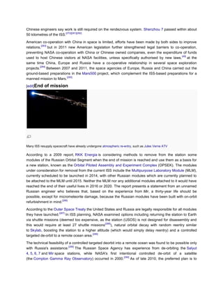 Chinese engineers say work is still required on the rendezvous system. Shenzhou 7 passed within about
                          [272][281][282]
50 kilometres of the ISS.

American co-operation with China in space is limited, efforts have been made by both sides to improve
           [283]
relations,       but in 2011 new American legislation further strengthened legal barriers to co-operation,
preventing NASA co-operation with China or Chinese owned companies, even the expenditure of funds
                                                                                                 [49]
used to host Chinese visitors at NASA facilities, unless specifically authorised by new laws, at the
same time China, Europe and Russia have a co-operative relationship in several space exploration
          [284]
projects.        Between 2007 and 2011, the space agencies of Europe, Russia and China carried out the
ground-based preparations in the Mars500 project, which complement the ISS-based preparations for a
                            [285]
manned mission to Mars.

[edit]End   of mission




Many ISS resupply spacecraft have already undergone atmospheric re-entry, such as Jules Verne ATV

According to a 2009 report, RKK Energia is considering methods to remove from the station some
modules of the Russian Orbital Segment when the end of mission is reached and use them as a basis for
a new station, known as the Orbital Piloted Assembly and Experiment Complex (OPSEK). The modules
under consideration for removal from the current ISS include the Multipurpose Laboratory Module (MLM),
currently scheduled to be launched in 2014, with other Russian modules which are currently planned to
be attached to the MLM until 2015. Neither the MLM nor any additional modules attached to it would have
reached the end of their useful lives in 2016 or 2020. The report presents a statement from an unnamed
Russian engineer who believes that, based on the experience from Mir, a thirty-year life should be
possible, except for micrometeorite damage, because the Russian modules have been built with on-orbit
                       [286]
refurbishment in mind.

According to the Outer Space Treaty the United States and Russia are legally responsible for all modules
                      [287]
they have launched.         In ISS planning, NASA examined options including returning the station to Earth
via shuttle missions (deemed too expensive, as the station (USOS) is not designed for disassembly and
                                                   [288]
this would require at least 27 shuttle missions ), natural orbital decay with random reentry similar
to Skylab, boosting the station to a higher altitude (which would simply delay reentry) and a controlled
                                             [289]
targeted de-orbit to a remote ocean area.

The technical feasibility of a controlled targeted deorbit into a remote ocean was found to be possible only
                            [289]
with Russia's assistance.         The Russian Space Agency has experience from de-orbiting the Salyut
4, 5, 6, 7 and Mir space stations, while NASA's first intentional controlled de-orbit of a satellite
                                                                 [290]
(the Compton Gamma Ray Observatory) occurred in 2000.                  As of late 2010, the preferred plan is to
 