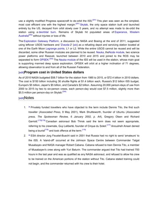 [291]
use a slightly modified Progress spacecraft to de-orbit the ISS.      This plan was seen as the simplest,
                                                  [291]
most cost efficient one with the highest margin.        Skylab, the only space station built and launched
entirely by the US, decayed from orbit slowly over 5 years, and no attempt was made to de-orbit the
station using a deorbital burn. Remains of Skylab hit populated areas of Esperance, Western
          [292]
Australia       without injuries or loss of life.

The Exploration Gateway Platform, a discussion by NASA and Boeing at the end of 2011, suggested
using leftover USOS hardware and 'Zvezda 2' [sic] as a refueling depot and servicing station located at
one of the Earth Moon Lagrange points, L1 or L2. While the entire USOS cannot be reused and will be
discarded, some other Russian modules are planned to be reused. Nauka, theNode module, two science
power platforms and Rassvet, launched between 2010 and 2015 and joined to the ROS may be
                           [293]
separated to form OPSEK.         The Nauka module of the ISS will be used in the station, whose main goal
is supporting manned deep space exploration. OPSEK will orbit at a higher inclination of 71 degrees,
allowing observation to and from all of the Russian Federation.

[edit]Program        cost in United States dollars
As of 2010 NASA budgeted $58.7 billion for the station from 1985 to 2015, or $72.4 billion in 2010 dollars.
The cost is $150 billion including 36 shuttle flights at $1.4 billion each, Russia's $12 billion ISS budget,
Europe's $5 billion, Japan's $5 billion, and Canada's $2 billion. Assuming 20,000 person-days of use from
2000 to 2015 by two to six-person crews, each person-day would cost $7.5 million, slightly more than
                                         [294]
$5.5 million per person-day on Skylab.

[edit]Notes


    1. ^ Privately funded travellers who have objected to the term include Dennis Tito, the first such
        traveller (Associated Press, 8 May 2001), Mark Shuttleworth, founder of Ubuntu (Associated
        press, The Spokesman Review, 6 January 2002, p. A4), Gregory Olsen and Richard
                    [175][176]
        Garriott.                Canadian astronaut Bob Thirsk said the term does not seem appropriate,
                                                                                     [177]
        referring to his crewmate, Guy Laliberté, founder of Cirque du Soleil.               Anousheh Ansari denied
                             [178]                                   [179]
        being a tourist              and took offence at the term.
    2. ^ ESA director Jorg Feustel-Buechl said in 2001 that Russia had no right to send 'amateurs' to
        the ISS. A 'stand-off' occurred at the Johnson Space Centre between Commander Talgat
        Musabayev and NASA manager Robert Cabana. Cabana refused to train Dennis Tito, a member
        of Musabayev's crew along with Yuri Baturin. The commander argued that Tito had trained 700
        hours in the last year and was as qualified as any NASA astronaut, and refused to allow his crew
        to be trained on the American portions of the station without Tito. Cabana stated training could
        not begin, and the commander returned with his crew to their hotel.
 