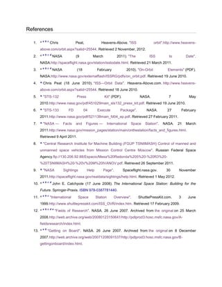 References

          a b c
  1. ^            Chris            Peat,             Heavens-Above. "ISS                   orbit".http://www.heavens-
     above.com/orbit.aspx?satid=25544. Retrieved 2 November, 2012.
          a b c d
  2. ^              NASA           (9          March              2011). "The         ISS           to          Date".
     NASA.http://spaceflight.nasa.gov/station/isstodate.html. Retrieved 21 March 2011.
          a b c d
  3. ^              NASA           (18             February             2010). "On-Orbit           Elements" (PDF).
     NASA.http://www.nasa.gov/externalflash/ISSRG/pdfs/on_orbit.pdf. Retrieved 19 June 2010.
  4. ^ Chris Peat (18 June 2010). "ISS—Orbit Data". Heavens-Above.com. http://www.heavens-
     above.com/orbit.aspx?satid=25544. Retrieved 18 June 2010.
  5. ^ "STS-132                    Press               Kit" (PDF).              NASA.               7             May
     2010.http://www.nasa.gov/pdf/451029main_sts132_press_kit.pdf. Retrieved 19 June 2010.
  6. ^ "STS-133               FD         04        Execute          Package".       NASA.          27         February
     2011.http://www.nasa.gov/pdf/521138main_fd04_ep.pdf. Retrieved 27 February 2011.
  7. ^ "NASA —             Facts   and     Figures —        International   Space   Station".   NASA.    21     March
     2011.http://www.nasa.gov/mission_pages/station/main/onthestation/facts_and_figures.html.
     Retrieved 9 April 2011.
  8. ^ "Central Research Institute for Machine Building (FGUP TSNIIMASH) Control of manned and
     unmanned space vehicles from Mission Control Centre Moscow". Russian Federal Space
     Agency.ftp://130.206.92.88/Espacio/Mesa%20Redonda%205%20-%20R3%20-
     %20TSNIIMASH%20-%20V%20M%20IVANOV.pdf. Retrieved 26 September 2011.
  9. ^ "NASA               Sightings       Help        Page".         Spaceflight.nasa.gov.       30      November
     2011.http://spaceflight.nasa.gov/realdata/sightings/help.html. Retrieved 1 May 2012.
          a b c d
  10. ^             John E. Catchpole (17 June 2008). The International Space Station: Building for the
     Future. Springer-Praxis. ISBN 978-0387781440.
          a b c
  11. ^           "International       Space      Station       Overview".      ShuttlePressKit.com.      3      June
     1999.http://www.shuttlepresskit.com/ISS_OVR/index.htm. Retrieved 17 February 2009.
          a b c d e
  12. ^               "Fields of Research". NASA. 26 June 2007. Archived from the original on 25 March
     2008.http://web.archive.org/web/20080123150641/http://pdlprod3.hosc.msfc.nasa.gov/A-
     fieldsresearch/index.html.
          a b
  13. ^         "Getting on Board". NASA. 26 June 2007. Archived from the original on 8 December
     2007.http://web.archive.org/web/20071208091537/http://pdlprod3.hosc.msfc.nasa.gov/B-
     gettingonboard/index.html.
 