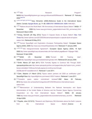 a b
14. ^         "ISS                                          Research                                          Program".
   NASA.http://spaceflightsystems.grc.nasa.gov/Advanced/ISSResearch/. Retrieved 27 February
              [dead link]
   2009.
        a b c d e f g h i j k l m n o
15. ^                                   Gary Kitmacher (2006).Reference Guide to the International Space
   Station. Canada: Apogee Books. pp. 71–80. ISBN 978-1-894959-34-6. ISSN 1496-6921.
        a b
16. ^         "Nations Around the World Mark 10th Anniversary of International Space Station". NASA. 17
   November                       2008.http://www.nasa.gov/mission_pages/station/main/10th_anniversary.html.
   Retrieved 6 March 2009.
17. ^ Chang, Kenneth (25 May 2012). "Space X Capsule Docks at Space Station". New York
   Times.http://www.nytimes.com/2012/05/26/science/space/space-x-capsule-docks-at-space-
   station.html. Retrieved 25 May 2012.
        a b
18. ^         "Human Spaceflight and Exploration—European Participating States". European Space
   Agency (ESA). 2009.http://www.esa.int/esaHS/partstates.html. Retrieved 17 January 2009.
        a b c d e
19. ^               "ISS Intergovernmental Agreement". European Space Agency (ESA). 19 April
   2009.http://www.spaceflight.esa.int/users/index.cfm?act=default.page&level=11&page=1980.
   Retrieved 19 April 2009.
        a b
20. ^         NASA            (15          December         2008). "Current         ISS         Tracking          data".
   NASA.http://spaceflight.nasa.gov/realdata/tracking/index.html. Retrieved 28 January 2009.
21. ^ Smith, Marcia (27 April 2011). "ESA Formally Agrees to Continue ISS Through 2020".
   spacepolicyonline.com.http://www.spacepolicyonline.com/pages/index.php?option=com_content
   &view=article&id=1538:esa-formally-agrees-to-continue-iss-through-
   2020&catid=67:news&Itemid=27. Retrieved 1 June 2011.
22. ^ Clark, Stephen (11 March 2010). "Space station partners set 2028 as certification goal".
   Spaceflight Now.http://spaceflightnow.com/news/n1003/11station/. Retrieved 1 June 2011.
23. ^ "Canada's              space        station   commitment        renewed".CBC          News.     29      February
   2012.http://www.cbc.ca/news/technology/story/2012/02/29/science-international-space-
   station.html.
        a b
24. ^         "Memorandum           of    Understanding     Between    the    National     Aeronautics     and    Space
   Administration of the United States of America and the Russian Space Agency Concerning
   Cooperation              on      the     Civil   International   Space      Station".     NASA.       29      January
   1998.http://www.nasa.gov/mission_pages/station/structure/elements/nasa_rsa.html.                           Retrieved
   19 April 2009.
25. ^ Payette, Julie (12/10/12). "Research and Diplomacy 350 Kilometers above the Earth: Lessons
   from                     the             International           Space                Station". Science            &
 