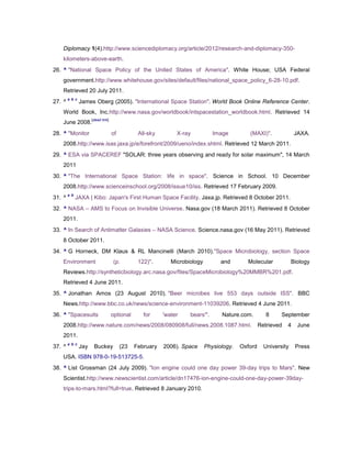 Diplomacy 1(4).http://www.sciencediplomacy.org/article/2012/research-and-diplomacy-350-
   kilometers-above-earth.
26. ^ "National Space Policy of the United States of America". White House; USA Federal
   government.http://www.whitehouse.gov/sites/default/files/national_space_policy_6-28-10.pdf.
   Retrieved 20 July 2011.
        a b c
27. ^           James Oberg (2005). "International Space Station". World Book Online Reference Center.
   World Book, Inc.http://www.nasa.gov/worldbook/intspacestation_worldbook.html. Retrieved 14
                      [dead link]
   June 2008.
28. ^ "Monitor                      of          All-sky        X-ray           Image         (MAXI)".              JAXA.
   2008.http://www.isas.jaxa.jp/e/forefront/2009/ueno/index.shtml. Retrieved 12 March 2011.
29. ^ ESA via SPACEREF "SOLAR: three years observing and ready for solar maximum", 14 March
   2011
30. ^ "The International Space Station: life in space". Science in School. 10 December
   2008.http://www.scienceinschool.org/2008/issue10/iss. Retrieved 17 February 2009.
        a b
31. ^         JAXA | Kibo: Japan's First Human Space Facility. Jaxa.jp. Retrieved 8 October 2011.
32. ^ NASA – AMS to Focus on Invisible Universe. Nasa.gov (18 March 2011). Retrieved 8 October
   2011.
33. ^ In Search of Antimatter Galaxies – NASA Science. Science.nasa.gov (16 May 2011). Retrieved
   8 October 2011.
34. ^ G Horneck, DM Klaus & RL Mancinelli (March 2010)."Space Microbiology, section Space
   Environment                      (p.         122)".       Microbiology         and       Molecular             Biology
   Reviews.http://syntheticbiology.arc.nasa.gov/files/SpaceMicrobiology%20MMBR%201.pdf.
   Retrieved 4 June 2011.
35. ^ Jonathan Amos (23 August 2010). "Beer microbes live 553 days outside ISS". BBC
   News.http://www.bbc.co.uk/news/science-environment-11039206. Retrieved 4 June 2011.
36. ^ "Spacesuits                   optional      for     'water    bears'".      Nature.com.         8     September
   2008.http://www.nature.com/news/2008/080908/full/news.2008.1087.html.                           Retrieved   4    June
   2011.
        a b c
37. ^           Jay    Buckey            (23   February   2006). Space      Physiology.   Oxford     University    Press
   USA. ISBN 978-0-19-513725-5.
38. ^ List Grossman (24 July 2009). "Ion engine could one day power 39-day trips to Mars". New
   Scientist.http://www.newscientist.com/article/dn17476-ion-engine-could-one-day-power-39day-
   trips-to-mars.html?full=true. Retrieved 8 January 2010.
 