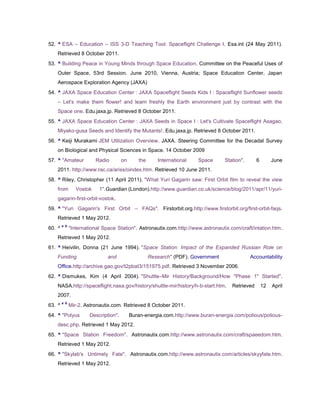 52. ^ ESA – Education – ISS 3-D Teaching Tool: Spaceflight Challenge I. Esa.int (24 May 2011).
    Retrieved 8 October 2011.
53. ^ Building Peace in Young Minds through Space Education. Committee on the Peaceful Uses of
    Outer Space, 53rd Session. June 2010, Vienna, Austria; Space Education Center, Japan
    Aerospace Exploration Agency (JAXA)
54. ^ JAXA Space Education Center : JAXA Spaceflight Seeds Kids I : Spaceflight Sunflower seeds
    – Let's make them flower! and learn freshly the Earth environment just by contrast with the
    Space one. Edu.jaxa.jp. Retrieved 8 October 2011.
55. ^ JAXA Space Education Center : JAXA Seeds in Space I : Let's Cultivate Spaceflight Asagao,
    Miyako-gusa Seeds and Identify the Mutants!. Edu.jaxa.jp. Retrieved 8 October 2011.
56. ^ Keiji Murakami JEM Utilization Overview. JAXA. Steering Committee for the Decadal Survey
    on Biological and Physical Sciences in Space. 14 October 2009
57. ^ "Amateur            Radio        on      the      International   Space      Station".      6        June
    2011. http://www.rac.ca/ariss/oindex.htm. Retrieved 10 June 2011.
58. ^ Riley, Christopher (11 April 2011). "What Yuri Gagarin saw: First Orbit film to reveal the view
    from         Vostok    1".Guardian (London).http://www.guardian.co.uk/science/blog/2011/apr/11/yuri-
    gagarin-first-orbit-vostok.
59. ^ "Yuri Gagarin's First Orbit – FAQs". Firstorbit.org.http://www.firstorbit.org/first-orbit-faqs.
    Retrieved 1 May 2012.
        a b
60. ^         "International Space Station". Astronautix.com.http://www.astronautix.com/craft/intation.htm.
    Retrieved 1 May 2012.
61. ^ Heivilin, Donna (21 June 1994). "Space Station: Impact of the Expanded Russian Role on
    Funding                    and                   Research" (PDF). Government               Accountability
    Office.http://archive.gao.gov/t2pbat3/151975.pdf. Retrieved 3 November 2006.
62. ^ Dismukes, Kim (4 April 2004). "Shuttle–Mir History/Background/How "Phase 1" Started".
    NASA.http://spaceflight.nasa.gov/history/shuttle-mir/history/h-b-start.htm.       Retrieved       12   April
    2007.
        a b
63. ^         Mir-2. Astronautix.com. Retrieved 8 October 2011.
64. ^ "Polyus          Description".        Buran-energia.com.http://www.buran-energia.com/polious/polious-
    desc.php. Retrieved 1 May 2012.
65. ^ "Space Station Freedom". Astronautix.com.http://www.astronautix.com/craft/spaeedom.htm.
    Retrieved 1 May 2012.
66. ^ "Skylab's Untimely Fate". Astronautix.com.http://www.astronautix.com/articles/skyyfate.htm.
    Retrieved 1 May 2012.
 