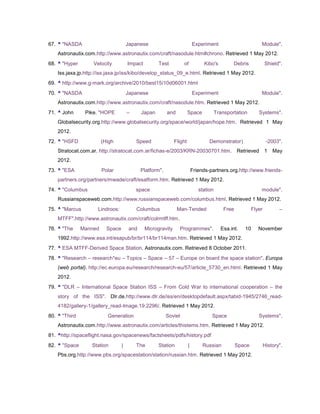 67. ^ "NASDA                          Japanese                             Experiment                          Module".
    Astronautix.com.http://www.astronautix.com/craft/nasodule.htm#chrono. Retrieved 1 May 2012.
68. ^ "Hyper       Velocity           Impact         Test          of            Kibo's         Debris             Shield".
    Iss.jaxa.jp.http://iss.jaxa.jp/iss/kibo/develop_status_09_e.html. Retrieved 1 May 2012.
69. ^ http://www.g-mark.org/archive/2010/best15/10d06001.html
70. ^ "NASDA                          Japanese                             Experiment                          Module".
    Astronautix.com.http://www.astronautix.com/craft/nasodule.htm. Retrieved 1 May 2012.
71. ^ John      Pike. "HOPE           –      Japan        and          Space            Transportation        Systems".
    Globalsecurity.org.http://www.globalsecurity.org/space/world/japan/hope.htm. Retrieved 1 May
    2012.
72. ^ "HSFD             (High             Speed               Flight               Demonstrator)                    -2003".
    Stratocat.com.ar. http://stratocat.com.ar/fichas-e/2003/KRN-20030701.htm. Retrieved 1                              May
    2012.
73. ^ "ESA              Polar                Platform".                    Friends-partners.org.http://www.friends-
    partners.org/partners/mwade/craft/esatform.htm. Retrieved 1 May 2012.
74. ^ "Columbus                           space                               station                          module".
    Russianspaceweb.com.http://www.russianspaceweb.com/columbus.html. Retrieved 1 May 2012.
75. ^ "Marcus        Lindroos:            Columbus              Man-Tended                  Free           Flyer          –
    MTFF".http://www.astronautix.com/craft/colrmtff.htm.
76. ^ "The     Manned     Space        and     Microgravity      Programmes".             Esa.int.    10      November
    1992.http://www.esa.int/esapub/br/br114/br114man.htm. Retrieved 1 May 2012.
77. ^ ESA MTFF-Derived Space Station. Astronautix.com. Retrieved 8 October 2011.
78. ^ "Research – research*eu – Topics – Space – 57 – Europe on board the space station". Europa
    (web portal). http://ec.europa.eu/research/research-eu/57/article_5730_en.html. Retrieved 1 May
    2012.
79. ^ "DLR – International Space Station ISS – From Cold War to international cooperation – the
    story of the ISS". Dlr.de.http://www.dlr.de/iss/en/desktopdefault.aspx/tabid-1945/2746_read-
    4182/gallery-1/gallery_read-Image.19.2296/. Retrieved 1 May 2012.
80. ^ "Third              Generation                      Soviet                    Space                     Systems".
    Astronautix.com.http://www.astronautix.com/articles/thistems.htm. Retrieved 1 May 2012.
81. ^http://spaceflight.nasa.gov/spacenews/factsheets/pdfs/history.pdf
82. ^ "Space       Station        |       The        Station           |        Russian            Space           History".
    Pbs.org.http://www.pbs.org/spacestation/station/russian.htm. Retrieved 1 May 2012.
 