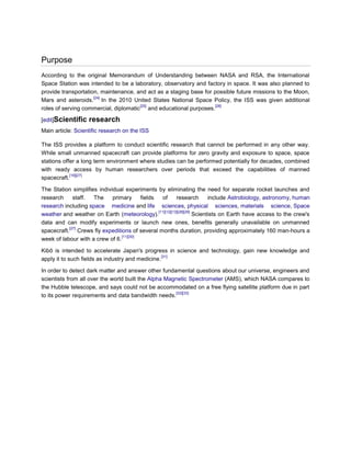Purpose
According to the original Memorandum of Understanding between NASA and RSA, the International
Space Station was intended to be a laboratory, observatory and factory in space. It was also planned to
provide transportation, maintenance, and act as a staging base for possible future missions to the Moon,
                     [24]
Mars and asteroids. In the 2010 United States National Space Policy, the ISS was given additional
                                       [25]                        [26]
roles of serving commercial, diplomatic and educational purposes.

[edit]Scientific    research
Main article: Scientific research on the ISS

The ISS provides a platform to conduct scientific research that cannot be performed in any other way.
While small unmanned spacecraft can provide platforms for zero gravity and exposure to space, space
stations offer a long term environment where studies can be performed potentially for decades, combined
with ready access by human researchers over periods that exceed the capabilities of manned
            [16][27]
spacecraft.

The Station simplifies individual experiments by eliminating the need for separate rocket launches and
research     staff.  The     primary      fields   of       research        include Astrobiology, astronomy, human
research including space medicine and life sciences, physical sciences, materials science, Space
                                                 [11][12][13][28][29]
weather and weather on Earth (meteorology).                           Scientists on Earth have access to the crew's
data and can modify experiments or launch new ones, benefits generally unavailable on unmanned
           [27]
spacecraft. Crews fly expeditions of several months duration, providing approximately 160 man-hours a
                                 [11][30]
week of labour with a crew of 6.

Kibō is intended to accelerate Japan's progress in science and technology, gain new knowledge and
                                                  [31]
apply it to such fields as industry and medicine.

In order to detect dark matter and answer other fundamental questions about our universe, engineers and
scientists from all over the world built the Alpha Magnetic Spectrometer (AMS), which NASA compares to
the Hubble telescope, and says could not be accommodated on a free flying satellite platform due in part
                                                      [32][33]
to its power requirements and data bandwidth needs.
 