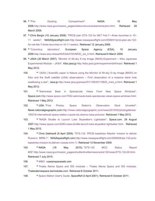 96. ^ "Pirs            Docking              Compartment".             NASA.            10           May
    2006.http://www.nasa.gov/mission_pages/station/structure/elements/pirs.html.        Retrieved    28
    March 2009.
97. ^ Chris Bergin (10 January 2008). "PRCB plan STS-122 for NET Feb 7—three launches in 10–
    11 weeks". NASASpaceflight.com.http://www.nasaspaceflight.com/2008/01/prcb-plan-sts-122-
    for-net-feb-7-three-launches-in-10-11-weeks/. Retrieved 12 January 2008.
98. ^ "Columbus        laboratory".       European   Space          Agency    (ESA).    10     January
    2009.http://www.esa.int/esaHS/ESAAYI0VMOC_iss_0.html. Retrieved 6 March 2009.
99. ^ JAXA (30 March 2007). "Monitor of All-sky X-ray Image (MAXI):Experiment – Kibo Japanese
    Experimental Module – JAXA". Kibo.jaxa.jp.http://kibo.jaxa.jp/en/experiment/ef/maxi/. Retrieved 1
    May 2012.
100.          ^ "JAXA | Scientific paper in Nature using the Monitor of All-sky X-ray Image (MAXI) on
    Kibo and the Swift satellite (USA) observations – First observation of a massive black hole
    swallowing a star". Jaxa.jp.http://www.jaxa.jp/press/2011/08/20110825_maxi_e.html. Retrieved 1
    May 2012.
101.          ^ "Astronauts    Bask   in    Spectacular     Views    From     New   Space    Windows".
    Space.com.http://www.space.com/7932-astronauts-bask-spectacular-views-space-windows.html.
    Retrieved 1 May 2012.
102.          ^ USA. "First     Photos:     Space    Station's       Observation    Deck     Unveiled".
    News.nationalgeographic.com.http://news.nationalgeographic.com/news/2010/02/photogalleries/
    100218-international-space-station-cupola-iss-obama-nasa-pictures/. Retrieved 1 May 2012.
103.          ^ "NASA Shuttle to Launch Luke Skywalker's Lightsaber". Space.com. 28 August
    2007.http://www.space.com/4283-nasa-shuttle-launch-luke-skywalker-lightsaber.html. Retrieved
    1 May 2012.
104.          ^ Chris Gebhardt (9 April 2009). "STS-132: PRCB baselines Atlantis' mission to deliver
    Russia‘s MRM-1". NASAspaceflight.com.http://www.nasaspaceflight.com/2009/04/sts-132-prcb-
    baselines-mission-to-deliver-russias-mrm-1/. Retrieved 12 November 2009.
105.          ^ NASA          (18     May        2010). "STS-132         MCC        Status      Report
    #09".http://www.nasa.gov/mission_pages/shuttle/shuttlemissions/sts132/news/STS-132-09.html.
    Retrieved 7 July 2010.
106.          ^ MIM1. russianspaceweb.com
107.          ^ Thales Alenia Space and ISS modules – Thales Alenia Space and ISS modules.
    Thalesaleniaspace-issmodules.com. Retrieved 8 October 2011.
108.          ^ Space Station User's Guide. SpaceRef (3 April 2001). Retrieved 8 October 2011.
 