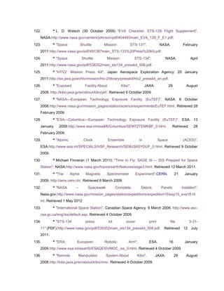122.       ^ L. D. Welsch (30 October 2009). "EVA Checklist: STS-129 Flight Supplement".
   NASA.http://www.nasa.gov/centers/johnson/pdf/404493main_EVA_129_F_E1.pdf.
123.       ^ "Space            Shuttle        Mission:           STS-131".               NASA.            February
   2011.http://www.nasa.gov/pdf/491387main_STS-133%20Press%20Kit.pdf.
124.       ^ "Space            Shuttle         Mission:              STS-134".                NASA.            April
   2011.http://www.nasa.gov/pdf/538352main_sts134_presskit_508.pdf.
125.       ^ "HTV2: Mission Press Kit". Japan Aerospace Exploration Agency. 20 January
   2011.http://iss.jaxa.jp/en/htv/mission/htv-2/library/presskit/htv2_presskit_en.pdf.
126.       ^ "Exposed             Facility:About            Kibo".            JAXA.             29           August
   2008. http://kibo.jaxa.jp/en/about/kibo/jef/. Retrieved 9 October 2009.
127.       ^ "NASA—European Technology Exposure Facility (EuTEF)". NASA. 6 October
   2008.http://www.nasa.gov/mission_pages/station/science/experiments/EuTEF.html. Retrieved 28
   February 2009.
128.       ^ "ESA—Columbus—European Technology Exposure Facility (EuTEF)". ESA. 13
   January     2009.http://www.esa.int/esaMI/Columbus/SEM7ZTEMKBF_0.html.                         Retrieved       28
   February 2009.
129.       ^ "Atomic             Clock             Ensemble              in             Space             (ACES)".
   ESA.http://www.esa.int/SPECIALS/HSF_Research/SEMJSK0YDUF_0.html. Retrieved 9 October
   2009.
130.       ^ Michael Finneran (1 March 2011). "Time to Fly: SAGE III — ISS Prepped for Space
   Station". NASA.http://www.nasa.gov/topics/earth/features/sage3.html. Retrieved 12 March 2011.
131.       ^ "The      Alpha      Magnetic     Spectrometer            Experiment".CERN.             21     January
   2009. http://ams.cern.ch/. Retrieved 6 March 2009.
132.       ^ "NASA        –        Spacewalk             Complete,        Debris         Panels           Installed".
   Nasa.gov.http://www.nasa.gov/mission_pages/station/expeditions/expedition15/exp15_eva18.ht
   ml. Retrieved 1 May 2012.
133.       ^ "International Space Station". Canadian Space Agency. 9 March 2006. http://www.asc-
   csa.gc.ca/eng/iss/default.asp. Retrieved 4 October 2009.
134.       ^ "STS-134             press            kit         cover            print           file           3-31-
   11" (PDF).http://www.nasa.gov/pdf/538352main_sts134_presskit_508.pdf. Retrieved 12 July
   2011.
135.       ^ "ERA:        European            Robotic           Arm".           ESA.            16          January
   2009.http://www.esa.int/esaHS/ESAQEI0VMOC_iss_0.html. Retrieved 4 October 2009.
136.       ^ "Remote       Manipulator         System:About            Kibo".         JAXA.          29      August
   2008.http://kibo.jaxa.jp/en/about/kibo/rms/. Retrieved 4 October 2009.
 