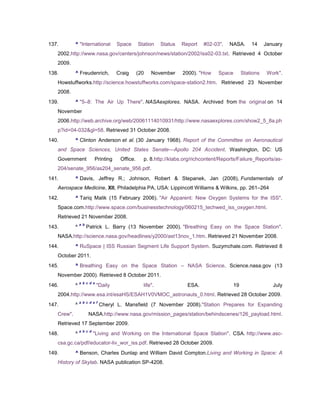 137.        ^ "International         Space      Station    Status   Report   #02-03".   NASA.       14     January
   2002.http://www.nasa.gov/centers/johnson/news/station/2002/iss02-03.txt. Retrieved 4 October
   2009.
138.        ^ Freudenrich,           Craig      (20   November      2000). "How    Space        Stations    Work".
   Howstuffworks.http://science.howstuffworks.com/space-station2.htm. Retrieved 23 November
   2008.
139.        ^ "5–8: The Air Up There". NASAexplores. NASA. Archived from the original on 14
   November
   2006.http://web.archive.org/web/20061114010931/http://www.nasaexplores.com/show2_5_8a.ph
   p?id=04-032&gl=58. Retrieved 31 October 2008.
140.        ^ Clinton Anderson et al. (30 January 1968). Report of the Committee on Aeronautical
   and Space Sciences, United States Senate—Apollo 204 Accident. Washington, DC: US
   Government             Printing    Office.     p. 8.http://klabs.org/richcontent/Reports/Failure_Reports/as-
   204/senate_956/as204_senate_956.pdf.
141.        ^ Davis, Jeffrey R.; Johnson, Robert & Stepanek, Jan (2008), Fundamentals of
   Aerospace Medicine, XII, Philadelphia PA, USA: Lippincott Williams & Wilkins, pp. 261–264
142.        ^ Tariq Malik (15 February 2006). "Air Apparent: New Oxygen Systems for the ISS".
   Space.com.http://www.space.com/businesstechnology/060215_techwed_iss_oxygen.html.
   Retrieved 21 November 2008.
                a b
143.        ^         Patrick L. Barry (13 November 2000). "Breathing Easy on the Space Station".
   NASA.http://science.nasa.gov/headlines/y2000/ast13nov_1.htm. Retrieved 21 November 2008.
144.        ^ RuSpace | ISS Russian Segment Life Support System. Suzymchale.com. Retrieved 8
   October 2011.
145.        ^ Breathing Easy on the Space Station – NASA Science. Science.nasa.gov (13
   November 2000). Retrieved 8 October 2011.
                a b c d e
146.        ^               "Daily                life".              ESA.                 19                 July
   2004.http://www.esa.int/esaHS/ESAH1V0VMOC_astronauts_0.html. Retrieved 28 October 2009.
                a b c d e f
147.        ^                 Cheryl L. Mansfield (7 November 2008)."Station Prepares for Expanding
   Crew".             NASA.http://www.nasa.gov/mission_pages/station/behindscenes/126_payload.html.
   Retrieved 17 September 2009.
                a b c d
148.        ^             "Living and Working on the International Space Station". CSA. http://www.asc-
   csa.gc.ca/pdf/educator-liv_wor_iss.pdf. Retrieved 28 October 2009.
149.        ^ Benson, Charles Dunlap and William David Compton.Living and Working in Space: A
   History of Skylab. NASA publication SP-4208.
 