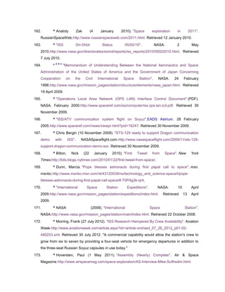 162.       ^ Anatoly             Zak         (4      January        2010). "Space       exploration    in        2011".
   RussianSpaceWeb.http://www.russianspaceweb.com/2011.html. Retrieved 12 January 2010.
163.       ^ "ISS                On-Orbit             Status          05/02/10".          NASA.        2           May
   2010.http://www.nasa.gov/directorates/somd/reports/iss_reports/2010/05022010.html. Retrieved
   7 July 2010.
               a b c
164.       ^           "Memorandum of Understanding Between the National Aeronautics and Space
   Administration of the United States of America and the Government of Japan Concerning
   Cooperation          on     the      Civil       International    Space    Station".    NASA.      24    February
   1998.http://www.nasa.gov/mission_pages/station/structure/elements/nasa_japan.html. Retrieved
   19 April 2009.
165.       ^ "Operations Local Area Network (OPS LAN) Interface Control Document" (PDF).
   NASA. February 2000.http://www.spaceref.com/iss/computer/iss.ops.lan.icd.pdf. Retrieved 30
   November 2009.
166.       ^ "ISS/ATV communication system flight on Soyuz".EADS Astrium. 28 February
   2005.http://www.spaceref.com/news/viewpr.html?pid=16247. Retrieved 30 November 2009.
167.       ^ Chris Bergin (10 November 2009). "STS-129 ready to support Dragon communication
   demo        with      ISS".       NASASpaceflight.com.http://www.nasaspaceflight.com/2009/11/sts-129-
   support-dragon-communication-demo-iss/. Retrieved 30 November 2009.
168.       ^ Bilton,         Nick      (22        January    2010). "First   Tweet      from    Space". New       York
   Times.http://bits.blogs.nytimes.com/2010/01/22/first-tweet-from-space/.
169.       ^ Dunn, Marcia. "Pope blesses astronauts during first papal call to space". msn.
   msnbc.http://www.msnbc.msn.com/id/43120039/ns/technology_and_science-space/t/pope-
   blesses-astronauts-during-first-papal-call-space/#.T0PAg3k-qr4.
170.       ^ "International             Space            Station       Expeditions".       NASA.       10         April
   2009.http://www.nasa.gov/mission_pages/station/expeditions/index.html.                      Retrieved    13    April
   2009.
171.       ^ NASA                            (2008). "International                    Space                Station".
   NASA.http://www.nasa.gov/mission_pages/station/main/index.html. Retrieved 22 October 2008.
172.       ^ Morring, Frank (27 July 2012). "ISS Research Hampered By Crew Availability". Aviation
   Week.http://www.aviationweek.com/article.aspx?id=/article-xml/asd_07_26_2012_p01-02-
   480253.xml. Retrieved 30 July 2012. "A commercial capability would allow the station‘s crew to
   grow from six to seven by providing a four-seat vehicle for emergency departures in addition to
   the three-seat Russian Soyuz capsules in use today."
173.       ^ Hoversten, Paul (1 May 2011). "Assembly (Nearly) Complete". Air & Space
   Magazine.http://www.airspacemag.com/space-exploration/AS-Interview-Mike-Suffredini.html.
 