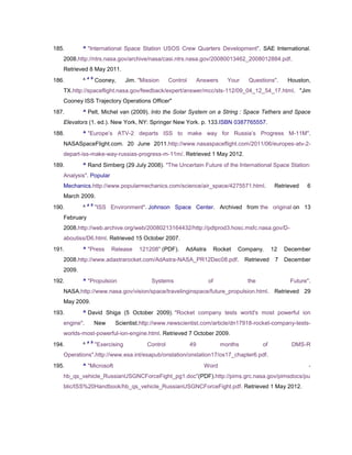 185.       ^ "International Space Station USOS Crew Quarters Development". SAE International.
   2008.http://ntrs.nasa.gov/archive/nasa/casi.ntrs.nasa.gov/20080013462_2008012884.pdf.
   Retrieved 8 May 2011.
               a b
186.       ^         Cooney,       Jim. "Mission     Control        Answers     Your    Questions".      Houston,
   TX.http://spaceflight.nasa.gov/feedback/expert/answer/mcc/sts-112/09_04_12_54_17.html. "Jim
   Cooney ISS Trajectory Operations Officer"
187.       ^ Pelt, Michel van (2009). Into the Solar System on a String : Space Tethers and Space
   Elevators (1. ed.). New York, NY: Springer New York. p. 133.ISBN 0387765557.
188.       ^ "Europe‘s ATV-2 departs ISS to make way for Russia‘s Progress M-11M".
   NASASpaceFlight.com. 20 June 2011.http://www.nasaspaceflight.com/2011/06/europes-atv-2-
   depart-iss-make-way-russias-progress-m-11m/. Retrieved 1 May 2012.
189.       ^ Rand Simberg (29 July 2008). "The Uncertain Future of the International Space Station:
   Analysis". Popular
   Mechanics.http://www.popularmechanics.com/science/air_space/4275571.html.                        Retrieved   6
   March 2009.
               a b
190.       ^         "ISS Environment". Johnson Space Center. Archived from the original on 13
   February
   2008.http://web.archive.org/web/20080213164432/http://pdlprod3.hosc.msfc.nasa.gov/D-
   aboutiss/D6.html. Retrieved 15 October 2007.
191.       ^ "Press        Release      121208" (PDF).     AdAstra       Rocket    Company.        12   December
   2008.http://www.adastrarocket.com/AdAstra-NASA_PR12Dec08.pdf.                       Retrieved    7   December
   2009.
192.       ^ "Propulsion                     Systems                   of               the              Future".
   NASA.http://www.nasa.gov/vision/space/travelinginspace/future_propulsion.html. Retrieved 29
   May 2009.
193.       ^ David Shiga (5 October 2009). "Rocket company tests world's most powerful ion
   engine".          New    Scientist.http://www.newscientist.com/article/dn17918-rocket-company-tests-
   worlds-most-powerful-ion-engine.html. Retrieved 7 October 2009.
               a b
194.       ^         "Exercising           Control             49             months          of          DMS-R
   Operations".http://www.esa.int/esapub/onstation/onstation17/os17_chapter6.pdf.
195.       ^ "Microsoft                                               Word                                      -
   hb_qs_vehicle_RussianUSGNCForceFight_pg1.doc"(PDF).http://pims.grc.nasa.gov/pimsdocs/pu
   blic/ISS%20Handbook/hb_qs_vehicle_RussianUSGNCForceFight.pdf. Retrieved 1 May 2012.
 