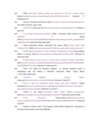 222.       ^ Memi, Ed. "Space Shuttle upgrade lets astronauts at ISS stay in space longer".
   Boeing.http://www.boeing.com/news/frontiers/archive/2005/july/i_ids4.html.                        Retrieved      17
   September 2011.
223.       ^ David C. Wo±nden and David K. Geller The Road to Autonomous Orbital Rendezvous.
   Utah State University, Logan, Utah
224.       ^ "ISS EO-6". Astronautix.com.http://www.astronautix.com/flights/isseo6.htm. Retrieved 1
   May 2012.
225.       ^ "Live listing of spacecraft operations". NASA. 1 December 2009. Archived from the
   original on                                               3                                                   August
   2008.http://web.archive.org/web/20080803015945/http://www.nasa.gov/mission_pages/station/re
   supply/index.html. Retrieved 8 December 2009.
226.       ^ Space Operations Mission Directorate (30 August 2006). "Human Space Flight
   Transition Plan". NASA.http://www.nasa.gov/pdf/315546main_space_flight_transition_plan.pdf.
227.       ^ "NASA Seeks Proposals for Crew and Cargo Transportation to Orbit" (Press release).
   NASA. 18 January 2006.http://www.spaceref.com/news/viewpr.html?pid=18791. Retrieved 21
   November 2006.
228.       ^ "NASA proposes Soyuz photo op; shuttle launch readiness reviewed (UPDATED)".
   CBS.http://www.cbsnews.com/network/news/space/home/spacenews/files/b0e194a8338c336e8
   23c03601f046707-157.html. Retrieved 11 February 2011.
229.       ^ Price, Pat (2005). The backyard stargazer : an absolute beginner's guide to
   skywatching      with        and    without   a     telescope.        Gloucester,      Mass.:     Quarry      Books.
   p. 140. ISBN 1592531482.
230.       ^ "Artificial                 Satellites                 >                  (Iridium)              Flares".
   Calsky.com.http://www.calsky.com/cs.cgi/Satellites/8. Retrieved 1 May 2012.
231.       ^ "How to Spot the International Space Station (and other satellites)". Hayden
   Planetarium.http://www.haydenplanetarium.org/blog/joerao/2009/07/01/how-spot-international-
   space-station-and-other-satellites. Retrieved 12 July 2011.
232.       ^ NASA          (2   July   2008). "International     Space        Station     Sighting     Opportunities".
   NASA.http://spaceflight.nasa.gov/realdata/sightings/index.html. Retrieved 28 January 2009.
233.       ^ "ISS –                    Information".                    Heavens-Above.com.http://www.heavens-
   above.com/satinfo.aspx?satid=25544&lat=0&lng=0&loc=Unspecified&alt=0&tz=CET. Retrieved 8
   July 2010.
234.       ^ Harold F. Weaver (1947). "The Visibility of Stars Without Optical Aid". Publications of
   the Astronomical Society of the Pacific 59 (350).
 