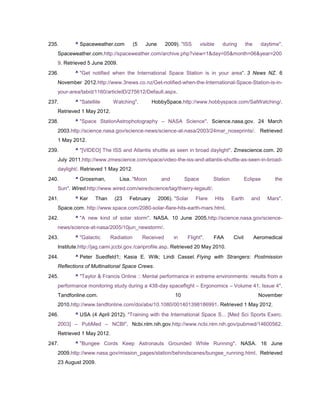 235.      ^ Spaceweather.com           (5    June      2009). "ISS      visible      during      the      daytime".
   Spaceweather.com.http://spaceweather.com/archive.php?view=1&day=05&month=06&year=200
   9. Retrieved 5 June 2009.
236.      ^ "Get notified when the International Space Station is in your area". 3 News NZ. 6
   November 2012.http://www.3news.co.nz/Get-notified-when-the-International-Space-Station-is-in-
   your-area/tabid/1160/articleID/275612/Default.aspx.
237.      ^ "Satellite      Watching".         HobbySpace.http://www.hobbyspace.com/SatWatching/.
   Retrieved 1 May 2012.
238.      ^ "Space StationAstrophotography – NASA Science". Science.nasa.gov. 24 March
   2003.http://science.nasa.gov/science-news/science-at-nasa/2003/24mar_noseprints/. Retrieved
   1 May 2012.
239.      ^ "[VIDEO] The ISS and Atlantis shuttle as seen in broad daylight". Zmescience.com. 20
   July 2011.http://www.zmescience.com/space/video-the-iss-and-atlantis-shuttle-as-seen-in-broad-
   daylight/. Retrieved 1 May 2012.
240.      ^ Grossman,          Lisa. "Moon           and        Space         Station            Eclipse       the
   Sun". Wired.http://www.wired.com/wiredscience/tag/thierry-legault/.
241.      ^ Ker     Than    (23    February         2006). "Solar    Flare        Hits   Earth      and     Mars".
   Space.com. http://www.space.com/2080-solar-flare-hits-earth-mars.html.
242.      ^ "A new kind of solar storm". NASA. 10 June 2005.http://science.nasa.gov/science-
   news/science-at-nasa/2005/10jun_newstorm/.
243.      ^ "Galactic      Radiation        Received       in    Flight".     FAA        Civil         Aeromedical
   Institute.http://jag.cami.jccbi.gov./cariprofile.asp. Retrieved 20 May 2010.
244.      ^ Peter Suedfeld1; Kasia E. Wilk; Lindi Cassel. Flying with Strangers: Postmission
   Reflections of Multinational Space Crews.
245.      ^ "Taylor & Francis Online :: Mental performance in extreme environments: results from a
   performance monitoring study during a 438-day spaceflight – Ergonomics – Volume 41, Issue 4".
   Tandfonline.com.                                        10                                           November
   2010.http://www.tandfonline.com/doi/abs/10.1080/001401398186991. Retrieved 1 May 2012.
246.      ^ USA (4 April 2012). "Training with the International Space S... [Med Sci Sports Exerc.
   2003] – PubMed – NCBI". Ncbi.nlm.nih.gov.http://www.ncbi.nlm.nih.gov/pubmed/14600562.
   Retrieved 1 May 2012.
247.      ^ "Bungee Cords Keep Astronauts Grounded While Running". NASA. 16 June
   2009.http://www.nasa.gov/mission_pages/station/behindscenes/bungee_running.html. Retrieved
   23 August 2009.
 