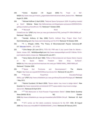 248.       ^ Amiko           Kauderer       (19     August       2009). "Do    Tread             on      Me".
   NASA.http://www.nasa.gov/mission_pages/station/behindscenes/colbert_feature.html. Retrieved
   Augist 23, 2009.
249.       ^ Michael Hoffman (3 April 2009). "National Space Symposium 2009: It's getting crowded
   up   there".        Defense     News. http://defensenews.com/blogs/space-symposium/2009/04/03/its-
   getting-crowded-up-there/#more-155. Retrieved 7 October 2009.
250.       ^ "Microsoft                                         Word                                        -
   OrbitalCover.doc" (PDF).http://ston.jsc.nasa.gov/collections/TRS/_techrep/TP-1999-208856.pdf.
   Retrieved 1 May 2012.
251.       ^ Kendall, Anthony (2 May 2006). "Earth's Artificial Ring: Project West Ford".
   DamnInteresting.com.http://www.damninteresting.com/?p=516. Retrieved 16 October 2006.
252.       ^ F. L. Whipple (1949). "The Theory of Micrometeoroids". Popular Astronomy 57:
   517. Bibcode1949PA.....57..517W.
253.       ^ Chris Bergin (28 June 2011). "STS-135: FRR sets 8 July Launch Date for Atlantis –
   Debris misses ISS". NASASpaceflight.com.http://www.nasaspaceflight.com/2011/06/sts-135-frr-
   july-8-atlantis-debris-misses-iss/. Retrieved 28 June 2011.
254.       ^ Henry Nahra (24–29 April 1989). "Effect of Micrometeoroid and Space Debris Impacts
   on          the         Space         Station      Freedom          Solar       Array          Surfaces".
   NASA.http://ntrs.nasa.gov/archive/nasa/casi.ntrs.nasa.gov/19890016664_1989016664.pdf.
   Retrieved 7 October 2009.
255.       ^ "Space           Suit      Punctures       and      Decompression".           The        Artemis
   Project. http://www.asi.org/adb/04/03/08/suit-punctures.html. Retrieved 20 July 2011.
256.       ^ "Microsoft                    PowerPoint                  -              EducationPackage
   SMALL.ppt" (PDF).http://www.orbitaldebris.jsc.nasa.gov/library/EducationPackage.pdf. Retrieved
   1 May 2012.
257.       ^ Rachel Courtland (16 March 2009). "Space station may move to dodge debris". New
   Scientist.http://www.newscientist.com/article/dn16777-space-station-may-move-to-dodge-
   debris.html. Retrieved 20 April 2010.
               a b
258.       ^         "ISS Maneuvers to Avoid Russian Fragmentation Debris". Orbital Debris Quarterly
   News (NASA) 12 (4):                                        1&2.                                    October
   2008.http://www.orbitaldebris.jsc.nasa.gov/newsletter/pdfs/ODQNv12i4.pdf. Retrieved 20 April
   2010.
259.       ^ "ATV carries out first debris avoidance manoeuvre for the ISS". ESA. 28 August
   2008.http://www.esa.int/esaMI/ATV/SEM64X0SAKF_0.html. Retrieved 26 February 2010.
 