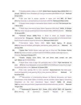 260.       ^ "Avoiding satellite collisions in 2009". Orbital Debris Quarterly News (NASA) 14 (1): 2.
   January 2010.http://www.orbitaldebris.jsc.nasa.gov/newsletter/pdfs/ODQNv14i1.pdf. Retrieved
   20 April 2010.
261.       ^ "ISS crew take to escape capsules in space junk alert". BBC. 24 March
   2012.http://www.bbc.co.uk/news/science-environment-17497766. Retrieved 24 March 2012.
262.       ^ Canada renews pledge to International Space Station until 2020. The Vancouver Sun.
   1 March 2012.
263.       ^ "NASA Signs International Space Station Agreement With Brazil". NASA. 14 October
   1997.http://www.nasa.gov/centers/johnson/news/releases/1996_1998/h97-233.html.                         Retrieved
   18 January 2009.
264.       ^ Emerson         Kimura    (2009). "Made     in     Brazil   O     Brasil   na    Estação      Espacial
   Internacional" (in       Portuguese).    Gizmodo     Brazil.http://www.gizmodo.com.br/conteudo/made-
   brazil-o-brasil-na-estacao-espacial-internacional/. Retrieved 9 March 2011.
265.       ^ "International        Space    Station   (ISS)".     Italian     Space     Agency.      18    January
   2009.http://www.asi.it/en/flash_en/living/the_international_space_station_iss.                 Retrieved      18
   January 2009.
266.       ^ Spotts, Pete. "NASA's Bolden walks tight rope on China trip". The Christian Science
   Monitor.http://www.csmonitor.com/Science/2010/1016/NASA-s-Bolden-walks-tight-rope-on-
   China-trip. Retrieved 5 October 2011.
267.       ^ Kulacki,       Gregory    (June   2011).    "US      and       China   need     contact,     not   cold
   war". Nature. doi:10.1038/474444a.
268.       ^ "South Korea, India to begin ISS partnership talks in 2010". Flight International. 19
   June        2010.http://www.flightglobal.com/articles/2009/10/14/333406/south-korea-india-to-begin-
   iss-partnership-talks-in.html. Retrieved 14 October 2009.
269.       ^ "EU mulls opening ISS to more countries". Space-travel.com. http://www.space-
   travel.com/reports/EU_mulls_opening_ISS_to_more_countries_999.html.                         Retrieved         16
   November 2010.
               a b
270.       ^         "Memorandum of Understanding Between the National Aeronautics and Space
   Administration of the United States of America and the Canadian Space Agency Concerning
   Cooperation         on    the    Civil   International     Space         Station".   NASA.        29    January
   1998.http://www.nasa.gov/mission_pages/station/structure/elements/nasa_csa.html.                       Retrieved
   19 April 2009.
               a b
271.       ^         Wednesday,28 September 2011 Posted: 20:25 BJT(25 GMT) (28 September
   2011). "Ministry           Of        Commerce            People‘S            Republic        Of          China".
 