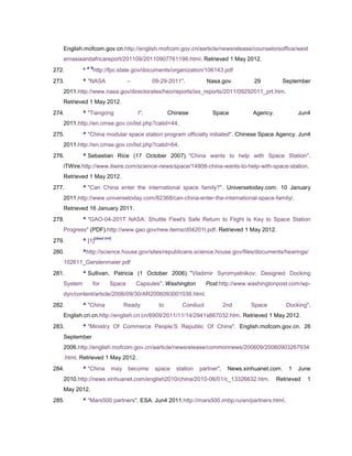 English.mofcom.gov.cn.http://english.mofcom.gov.cn/aarticle/newsrelease/counselorsoffice/west
   ernasiaandafricareport/201109/20110907761198.html. Retrieved 1 May 2012.
                a b
272.        ^         http://fpc.state.gov/documents/organization/106143.pdf
273.        ^ "NASA                     –         09-29-2011".          Nasa.gov.          29         September
   2011.http://www.nasa.gov/directorates/heo/reports/iss_reports/2011/09292011_prt.htm.
   Retrieved 1 May 2012.
274.        ^ "Tiangong                     I".          Chinese          Space           Agency.           Jun4
   2011.http://en.cmse.gov.cn/list.php?catid=44.
275.        ^ "China modular space station program officially initiated". Chinese Space Agency. Jun4
   2011.http://en.cmse.gov.cn/list.php?catid=64.
276.        ^ Sebastian Rice (17 October 2007). "China wants to help with Space Station".
   iTWire.http://www.itwire.com/science-news/space/14908-china-wants-to-help-with-space-station.
   Retrieved 1 May 2012.
277.        ^ "Can China enter the international space family?". Universetoday.com. 10 January
   2011.http://www.universetoday.com/82368/can-china-enter-the-international-space-family/.
   Retrieved 16 January 2011.
278.        ^ "GAO-04-201T NASA: Shuttle Fleet's Safe Return to Flight Is Key to Space Station
   Progress" (PDF).http://www.gao.gov/new.items/d04201t.pdf. Retrieved 1 May 2012.
                      [dead link]
279.        ^ [1]
280.        ^http://science.house.gov/sites/republicans.science.house.gov/files/documents/hearings/
   102611_Gerstenmaier.pdf
281.        ^ Sullivan, Patricia (1 October 2006). "Vladimir Syromyatnikov; Designed Docking
   System         for           Space       Capsules". Washington       Post.http://www.washingtonpost.com/wp-
   dyn/content/article/2006/09/30/AR2006093001038.html.
282.        ^ "China                  Ready         to        Conduct            2nd      Space         Docking".
   English.cri.cn.http://english.cri.cn/6909/2011/11/14/2941s667032.htm. Retrieved 1 May 2012.
283.        ^ "Ministry Of Commerce People‘S Republic Of China". English.mofcom.gov.cn. 26
   September
   2006.http://english.mofcom.gov.cn/aarticle/newsrelease/commonnews/200609/20060903267934
   .html. Retrieved 1 May 2012.
284.        ^ "China            may     become    space    station   partner".    News.xinhuanet.com.   1   June
   2010.http://news.xinhuanet.com/english2010/china/2010-06/01/c_13326632.htm.                      Retrieved   1
   May 2012.
285.        ^ "Mars500 partners". ESA. Jun4 2011.http://mars500.imbp.ru/en/partners.html.
 
