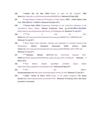 286.      ^ Anatoly         Zak     (22      May   2009). "Russia     'to   save    its    ISS    modules'".    BBC
   News.http://news.bbc.co.uk/2/hi/science/nature/8064060.stm. Retrieved 23 May 2009.
287.      ^ United Nations Treaties and Principles on Outer Space. (PDF) . United Nations. New
   York. 2002.ISBN 92-1-100900-6. Retrieved 8 October 2011.
288.      ^ Thomas Kelly (2000). Engineering Challenges to the Long-Term Operation of the
   International      Space       Station.    National    Academies      Press.    pp. 28–30.ISBN 0-309-06938-
   6.http://search.nap.edu/openbook.php?record_id=9794&page=28. Retrieved 12 July 2011.
              a b
289.      ^         "Tier                     2                 EIS                       for                   ISS".
   NASA.http://ntrs.nasa.gov/archive/nasa/casi.ntrs.nasa.gov/19960053133_1996092350.pdf.
   Retrieved 12 July 2011.
290.      ^ "Entry Debris Field estimation methods and application to Compton Gamma Ray
   Observatory".            Mission          Operations      Directorate,         NASA          Johnson        Space
   Center.http://ntrs.nasa.gov/archive/nasa/casi.ntrs.nasa.gov/20010084992_2001127597.pdf.
   Retrieved 12 July 2011.
              a b
291.      ^         Suffredini,       Michael       (2010-10). "ISS         End-of-Life          Disposal      Plan".
   NASA.http://www.nasa.gov/pdf/578543main_asap_eol_plan_2010_101020.pdf.                             Retrieved    7
   March 2012.
292.      ^ "Paul            Maley's          (Skylab      spaceflight       controller)          Space        Debris
   Page".http://www.eclipsetours.com/sat/debris.html. Retrieved 28 May 2011.
293.      ^ "DC-1                                              and                                          MIM-2".
   Russianspaceweb.com.http://www.russianspaceweb.com/iss_dc.html. Retrieved 12 July 2011.
294.      ^ Lafleur, Claude (8 March 2010). "Costs of US piloted programs". The Space
   Review.http://www.thespacereview.com/article/1579/1. Retrieved 18 February 2012. See author
   correction in comments.
 