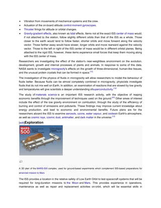 Vibration from movements of mechanical systems and the crew.
    Actuation of the on-board altitude control moment gyroscopes.
    Thruster firings for altitude or orbital changes.
    Gravity-gradient effects, also known as tidal effects. Items not at the exact ISS center of mass would,
    if not attached to the station, follow slightly different orbits than that of the ISS as a whole. Those
    closer to the earth would tend to follow faster, shorter orbits and move forward along the velocity
    vector. Those farther away would have slower, longer orbits and move rearward against the velocity
    vector. Those to the left or right of the ISS center of mass would be in different orbital planes. Being
    attached to the rigid ISS, however, these items experience small forces that keep them moving along
    with the ISS center of mass.
Researchers are investigating the effect of the station's near-weightless environment on the evolution,
development, growth and internal processes of plants and animals. In response to some of this data,
NASA wants to investigate microgravity's effects on the growth of three-dimensional, human-like tissues,
                                                              [12]
and the unusual protein crystals that can be formed in space.

The investigation of the physics of fluids in microgravity will allow researchers to model the behaviour of
fluids better. Because fluids can be almost completely combined in microgravity, physicists investigate
fluids that do not mix well on Earth. In addition, an examination of reactions that are slowed by low gravity
                                                                                     [12]
and temperatures will give scientists a deeper understanding ofsuperconductivity.

The study of materials science is an important ISS research activity, with the objective of reaping
                                                                                 [43]
economic benefits through the improvement of techniques used on the ground. Other areas of interest
include the effect of the low gravity environment on combustion, through the study of the efficiency of
burning and control of emissions and pollutants. These findings may improve current knowledge about
energy production, and lead to economic and environmental benefits. Future plans are for the
researchers aboard the ISS to examine aerosols, ozone, water vapour, and oxidesin Earth's atmosphere,
                                                                                  [12]
as well as cosmic rays, cosmic dust, antimatter, and dark matter in the universe.

[edit]Exploration




A 3D plan of the MARS-500 complex, used for ground-based experiments which complement ISS-based preparations for
amanned mission to Mars

The ISS provides a location in the relative safety of Low Earth Orbit to test spacecraft systems that will be
required for long-duration missions to the Moon and Mars. This provides experience in operations,
maintenance as well as repair and replacement activities on-orbit, which will be essential skills in
 