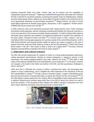 operating spacecraft farther from Earth, mission risks can be reduced and the capabilities of
                                    [14]
interplanetary spacecraft advanced. Referring to theMARS-500 experiment, ESA states that "Whereas
the ISS is essential for answering questions concerning the possible impact of weightlessness, radiation
and other space-specific factors, aspects such as the effect of long-term isolation and confinement can be
                                                                  [44]
more appropriately addressed via ground-based simulations". Sergey Krasnov, the head of human
space flight programmes for Russia's space agency, Roscosmos, in 2011 suggested a "shorter version"
                                             [45]
of MARS-500 may be carried out on the ISS.

In 2009, noting the value of the partnership framework itself, Sergey Krasnov wrote, "When compared
with partners acting separately, partners developing complementary abilities and resources could give us
much more assurance of the success and safety of space exploration. The ISS is helping further advance
near-Earth space exploration and realisation of prospective programmes of research and exploration of
                                                    [46]
the Solar system, including the Moon and Mars." A manned mission to Mars, however, may be a
multinational effort involving space agencies and countries outside of the current ISS partnership. In 2010
ESA Director-General Jean-Jacques Dordain stated his agency was ready to propose to the other 4
                                                                                     [47]
partners that China, India and South Korea be invited to join the ISS partnership. NASA chief Charlie
                                                                                    [48]
Bolden stated in Feb 2011 "Any mission to Mars is likely to be a global effort". Currently, American
                                                                       [49]
legislation prevents NASA co-operation with China on space projects.

[edit]Education      and cultural outreach
The ISS crew provide opportunities for students on Earth by running student-developed experiments,
making educational demonstrations, allowing for student participation in classroom versions of ISS
                                                                                [15][50]
experiments, and directly engaging students using radio, videolink and email.            ESA offers a wide
                                                                              [51]
range of free teaching materials that can be downloaded for use in classrooms. In one lesson, students
can navigate a 3-D model of the interior and exterior of the ISS, and face spontaneous challenges to
                    [52]
solve in real time.

JAXA aims both to "Stimulate the curiosity of children, cultivating their spirits, and encouraging their
passion to pursue craftsmanship", and to "Heighten the child's awareness of the importance of life and
                                   [53]
their responsibilities in society." Through a series of education guides, a deeper understanding of the
                                                                                                      [54][55]
past and near-term future of manned space flight, as well as that of Earth and life, will be learned.          In
the JAXA Seeds in Space experiments, the mutation effects of spaceflight on plant seeds aboard the ISS
is explored. Students grow sunflower seeds which flew on the ISS for about nine months as a start to
‗touch the Universe‘. In the first phase of Kibō utilisation from 2008 to mid-2010, researchers from more
                                                                              [56]
than a dozen Japanese universities conducted experiments in diverse fields.




                        Susan J. Helms, Expedition Two flight engineer, A student speaks to crew
 