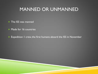 MANNED OR UNMANNED
 The ISS was manned
 Made for 16 countries
 Expedition 1 crew, the first humans aboard the ISS in November
 
