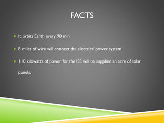 FACTS
 It orbits Earth every 90 min
 8 miles of wire will connect the electrical power system
 110 kilowatts of power for the ISS will be supplied an acre of solar
panels.
 