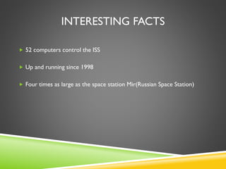 INTERESTING FACTS
 52 computers control the ISS
 Up and running since 1998
 Four times as large as the space station Mir(Russian Space Station)
 