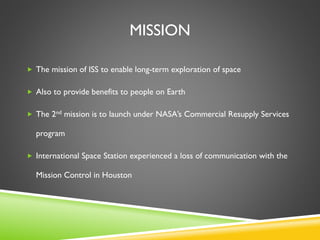 MISSION
 The mission of ISS to enable long-term exploration of space
 Also to provide benefits to people on Earth
 The 2nd mission is to launch under NASA’s Commercial Resupply Services
program
 International Space Station experienced a loss of communication with the
Mission Control in Houston
 
