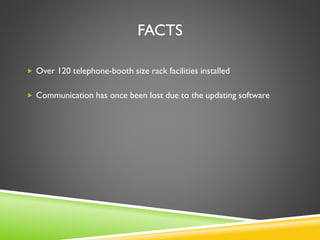 FACTS
 Over 120 telephone-booth size rack facilities installed
 Communication has once been lost due to the updating software
 