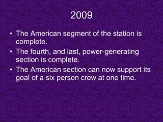 2009 The American segment of the station is complete. The fourth, and last, power-generating section is complete. The American section can now support its goal of a six person crew at one time. 