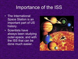 Importance of the ISS The International Space Station is an important part of US history. Scientists have always been studying outer-space, and with the ISS that can be done much easier. 