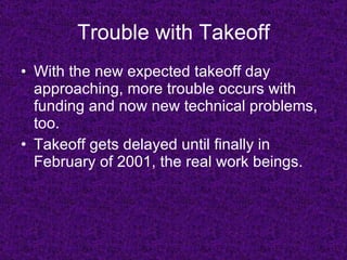 Trouble with Takeoff With the new expected takeoff day approaching, more trouble occurs with funding and now new technical problems, too. Takeoff gets delayed until finally in February of 2001, the real work beings. 