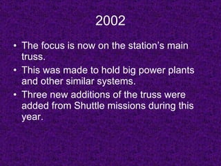 2002 The focus is now on the station’s main truss. This was made to hold big power plants and other similar systems. Three new additions of the truss were added from Shuttle missions during this year. 
