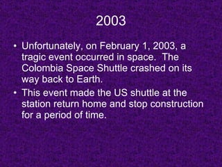2003 Unfortunately, on February 1, 2003, a tragic event occurred in space.  The Colombia Space Shuttle crashed on its way back to Earth. This event made the US shuttle at the station return home and stop construction for a period of time. 