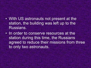 With US astronauts not present at the station, the building was left up to the Russians. In order to conserve resources at the station during this time, the Russians agreed to reduce their missions from three to only two astronauts. 