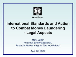 World Bank
International Standards and Action
to Combat Money Laundering
- Legal Aspects
Mark Butler
Financial Sector Specialist,
Financial Market Integrity, The World Bank
April 16, 2006
 